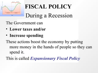 During a Recession The Government can Lower taxes and/or  Increase spending  These actions boost the economy by putting more money in the hands of people so they can spend it. This is called  Expansionary Fiscal Policy FISCAL POLICY   