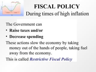 During times of high inflation The Government can Raise taxes and/or  Decrease spending  These actions slow the economy by taking money out of the hands of people, taking fuel away from the economy. This is called  Restrictive Fiscal Policy FISCAL POLICY   