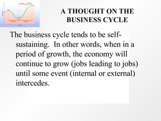 A THOUGHT ON THE BUSINESS CYCLE The business cycle tends to be self-sustaining.  In other words, when in a period of growth, the economy will continue to grow (jobs leading to jobs) until some event (internal or external) intercedes. 