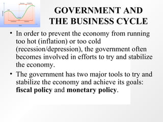 GOVERNMENT AND THE BUSINESS CYCLE In order to prevent the economy from running too hot (inflation) or too cold (recession/depression), the government often becomes involved in efforts to try and stabilize the economy.  The government has two major tools to try and stabilize the economy and achieve its goals:  fiscal policy  and  monetary policy . 