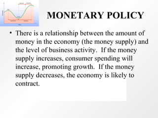 MONETARY POLICY There is a relationship between the amount of money in the economy (the money supply) and the level of business activity.  If the money supply increases, consumer spending will increase, promoting growth.  If the money supply decreases, the economy is likely to contract.  