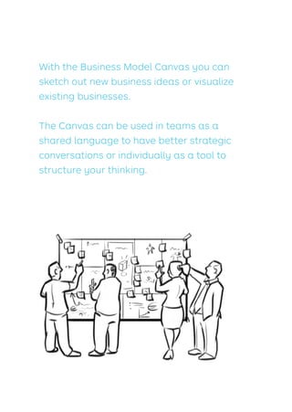 With the Business Model Canvas you can
sketch out new business ideas or visualize
existing businesses.
The Canvas can be used in teams as a
shared language to have better strategic
conversations or individually as a tool to
structure your thinking.
 