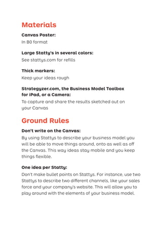 Materials
Canvas Poster:
In B0 format

Large Statty’s in several colors:
See stattys.com for refills
Thick markers:
Keep your ideas rough

Strategyzer.com, the Business Model Toolbox
for iPad, or a Camera:
To capture and share the results sketched out on
your Canvas
Ground Rules

Don’t write on the Canvas:
By using Stattys to describe your business model you
will be able to move things around, onto as well as off
the Canvas. This way ideas stay mobile and you keep
things ﬂexible.
One idea per Statty:
Don’t make bullet points on Stattys. For instance, use two
Stattys to describe two different channels, like your sales
force and your company’s website. This will allow you to
play around with the elements of your business model.
 