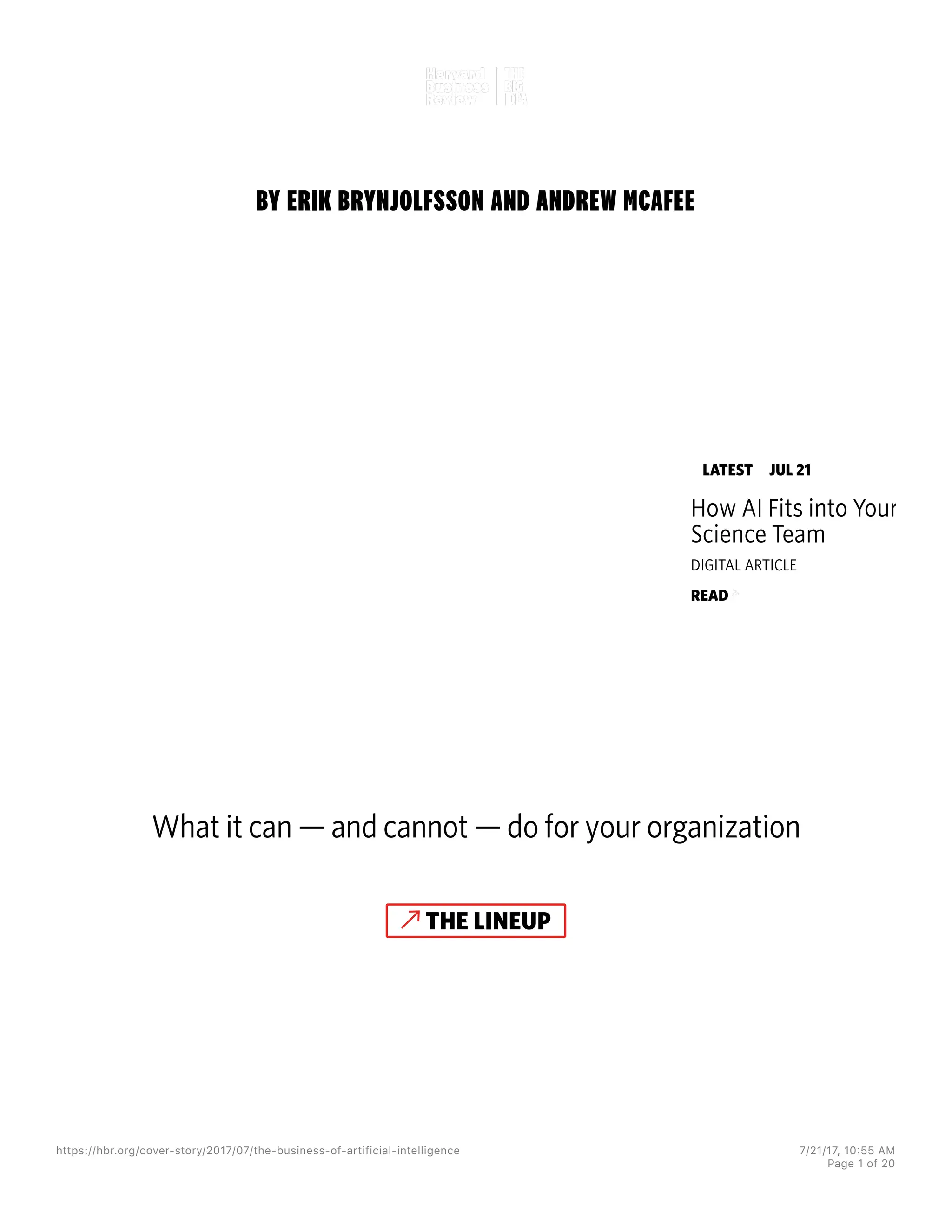 BY ERIK BRYNJOLFSSON AND ANDREW MCAFEE
THE
BUSINESS OF
ARTIFICIAL
INTELLIGENCE
What it can — and cannot — do for your organization
THE LINEUP
LATEST JUL 21
How AI Fits into Your Data
Science Team
DIGITAL ARTICLE
READ
https://hbr.org/cover-story/2017/07/the-business-of-artificial-intelligence 7/21/17, 10=55 AM
Page 1 of 20
 