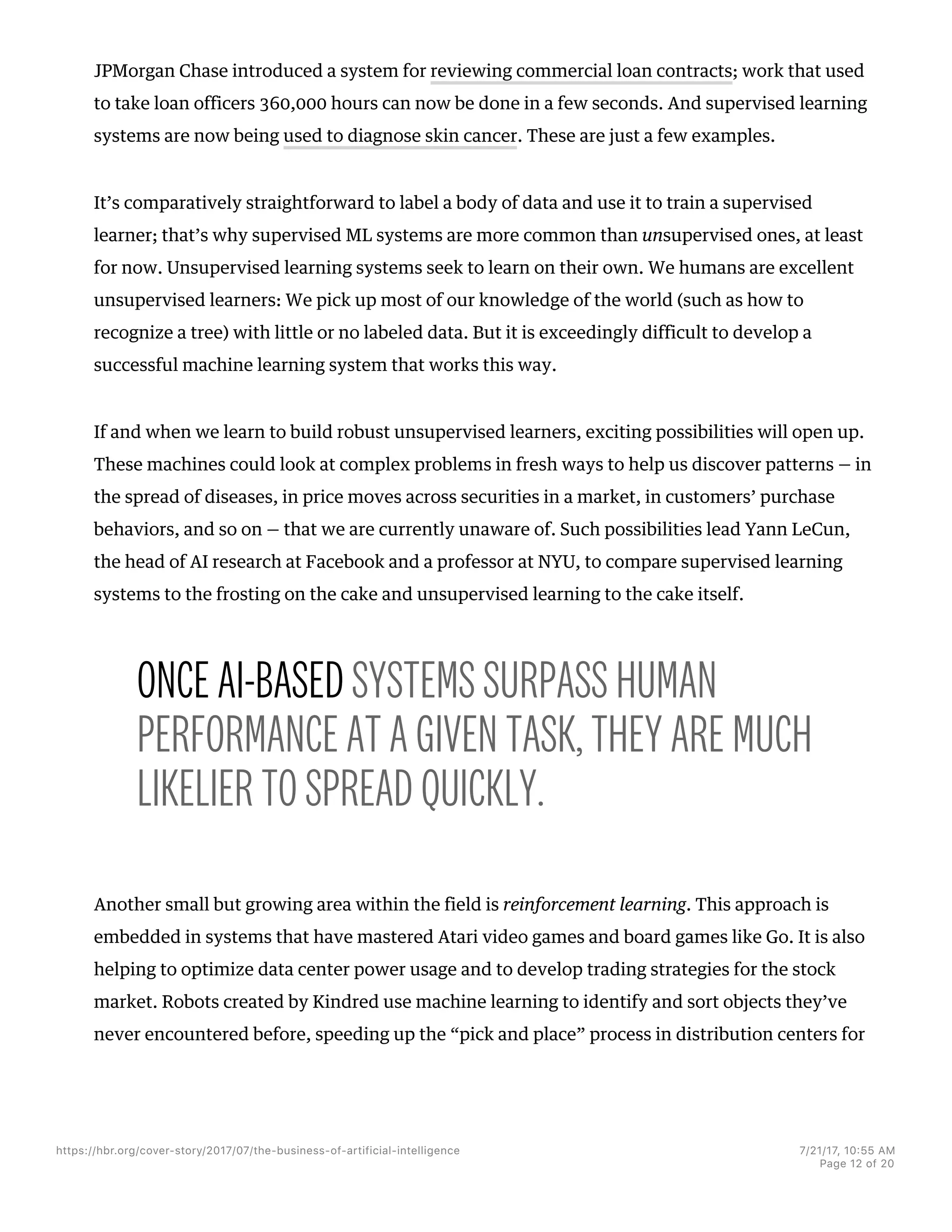 JPMorgan Chase introduced a system for reviewing commercial loan contracts; work that used
to take loan officers 360,000 hours can now be done in a few seconds. And supervised learning
systems are now being used to diagnose skin cancer. These are just a few examples.
It’s comparatively straightforward to label a body of data and use it to train a supervised
learner; that’s why supervised ML systems are more common than unsupervised ones, at least
for now. Unsupervised learning systems seek to learn on their own. We humans are excellent
unsupervised learners: We pick up most of our knowledge of the world (such as how to
recognize a tree) with little or no labeled data. But it is exceedingly difficult to develop a
successful machine learning system that works this way.
If and when we learn to build robust unsupervised learners, exciting possibilities will open up.
These machines could look at complex problems in fresh ways to help us discover patterns — in
the spread of diseases, in price moves across securities in a market, in customers’ purchase
behaviors, and so on — that we are currently unaware of. Such possibilities lead Yann LeCun,
the head of AI research at Facebook and a professor at NYU, to compare supervised learning
systems to the frosting on the cake and unsupervised learning to the cake itself.
ONCE AI-BASED SYSTEMS SURPASS HUMAN
PERFORMANCE AT A GIVEN TASK, THEY ARE MUCH
LIKELIER TO SPREAD QUICKLY.
Another small but growing area within the field is reinforcement learning. This approach is
embedded in systems that have mastered Atari video games and board games like Go. It is also
helping to optimize data center power usage and to develop trading strategies for the stock
market. Robots created by Kindred use machine learning to identify and sort objects they’ve
never encountered before, speeding up the “pick and place” process in distribution centers for
https://hbr.org/cover-story/2017/07/the-business-of-artificial-intelligence 7/21/17, 10=55 AM
Page 12 of 20
 