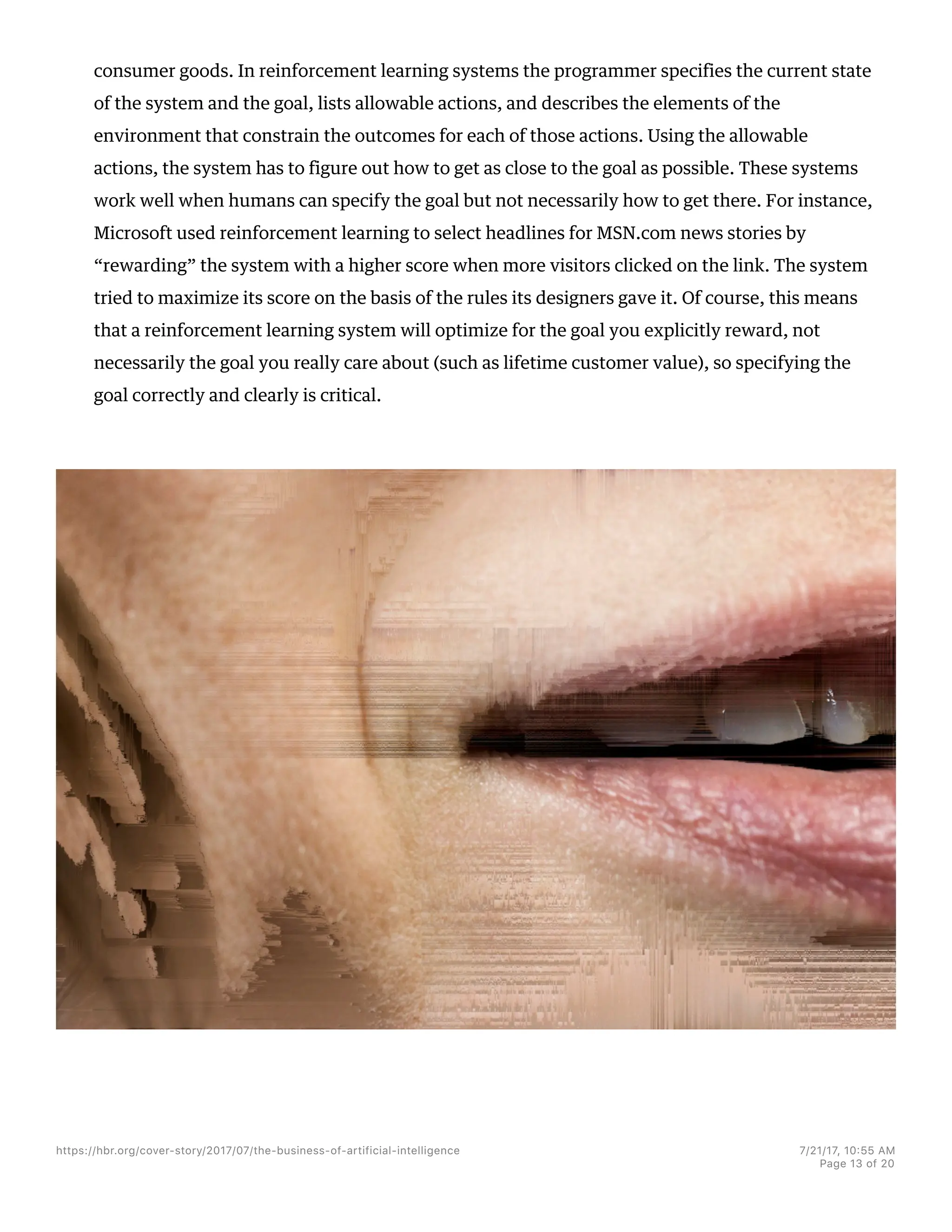 consumer goods. In reinforcement learning systems the programmer specifies the current state
of the system and the goal, lists allowable actions, and describes the elements of the
environment that constrain the outcomes for each of those actions. Using the allowable
actions, the system has to figure out how to get as close to the goal as possible. These systems
work well when humans can specify the goal but not necessarily how to get there. For instance,
Microsoft used reinforcement learning to select headlines for MSN.com news stories by
“rewarding” the system with a higher score when more visitors clicked on the link. The system
tried to maximize its score on the basis of the rules its designers gave it. Of course, this means
that a reinforcement learning system will optimize for the goal you explicitly reward, not
necessarily the goal you really care about (such as lifetime customer value), so specifying the
goal correctly and clearly is critical.
https://hbr.org/cover-story/2017/07/the-business-of-artificial-intelligence 7/21/17, 10=55 AM
Page 13 of 20
 