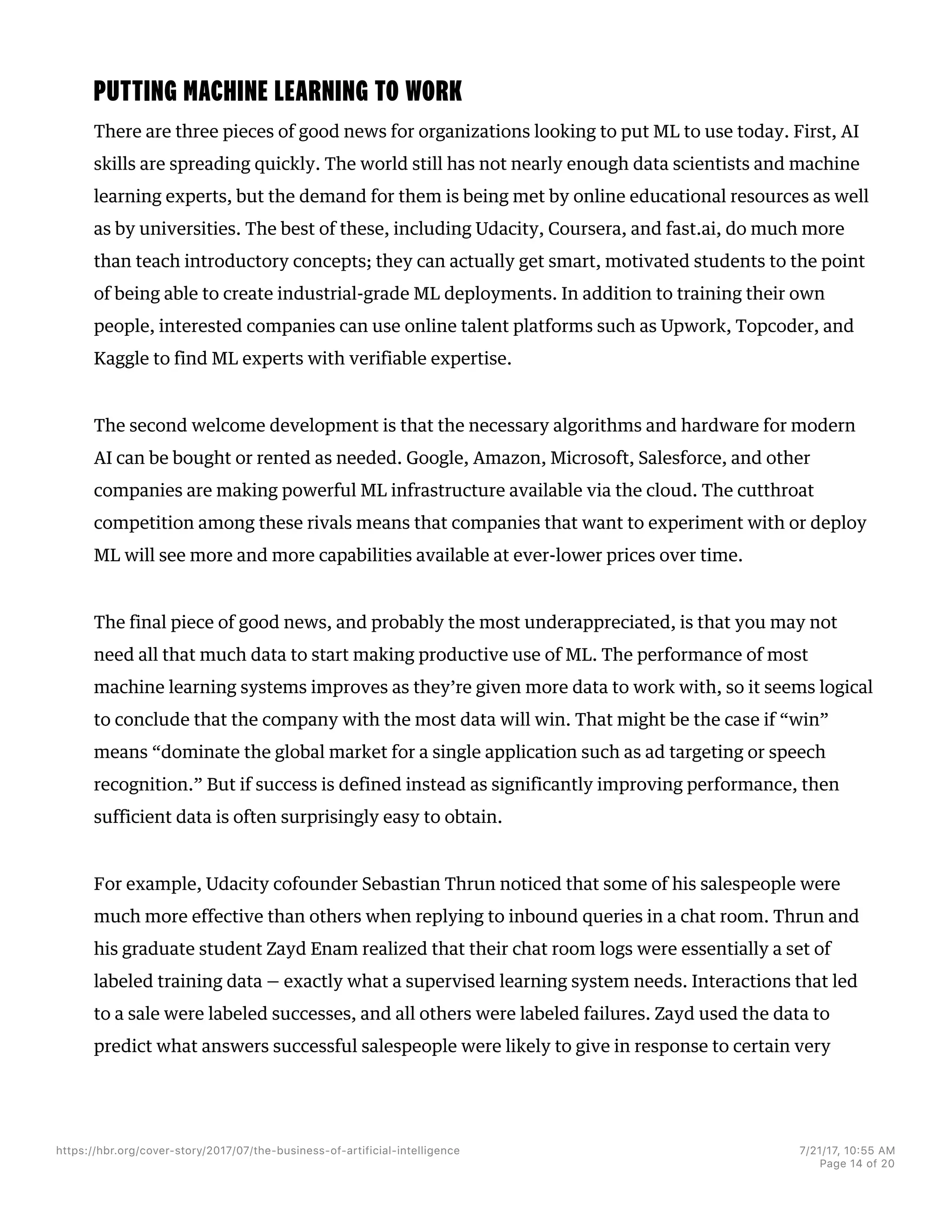 PUTTING MACHINE LEARNING TO WORK
There are three pieces of good news for organizations looking to put ML to use today. First, AI
skills are spreading quickly. The world still has not nearly enough data scientists and machine
learning experts, but the demand for them is being met by online educational resources as well
as by universities. The best of these, including Udacity, Coursera, and fast.ai, do much more
than teach introductory concepts; they can actually get smart, motivated students to the point
of being able to create industrial-grade ML deployments. In addition to training their own
people, interested companies can use online talent platforms such as Upwork, Topcoder, and
Kaggle to find ML experts with verifiable expertise.
The second welcome development is that the necessary algorithms and hardware for modern
AI can be bought or rented as needed. Google, Amazon, Microsoft, Salesforce, and other
companies are making powerful ML infrastructure available via the cloud. The cutthroat
competition among these rivals means that companies that want to experiment with or deploy
ML will see more and more capabilities available at ever-lower prices over time.
The final piece of good news, and probably the most underappreciated, is that you may not
need all that much data to start making productive use of ML. The performance of most
machine learning systems improves as they’re given more data to work with, so it seems logical
to conclude that the company with the most data will win. That might be the case if “win”
means “dominate the global market for a single application such as ad targeting or speech
recognition.” But if success is defined instead as significantly improving performance, then
sufficient data is often surprisingly easy to obtain.
For example, Udacity cofounder Sebastian Thrun noticed that some of his salespeople were
much more effective than others when replying to inbound queries in a chat room. Thrun and
his graduate student Zayd Enam realized that their chat room logs were essentially a set of
labeled training data — exactly what a supervised learning system needs. Interactions that led
to a sale were labeled successes, and all others were labeled failures. Zayd used the data to
predict what answers successful salespeople were likely to give in response to certain very
https://hbr.org/cover-story/2017/07/the-business-of-artificial-intelligence 7/21/17, 10=55 AM
Page 14 of 20
 