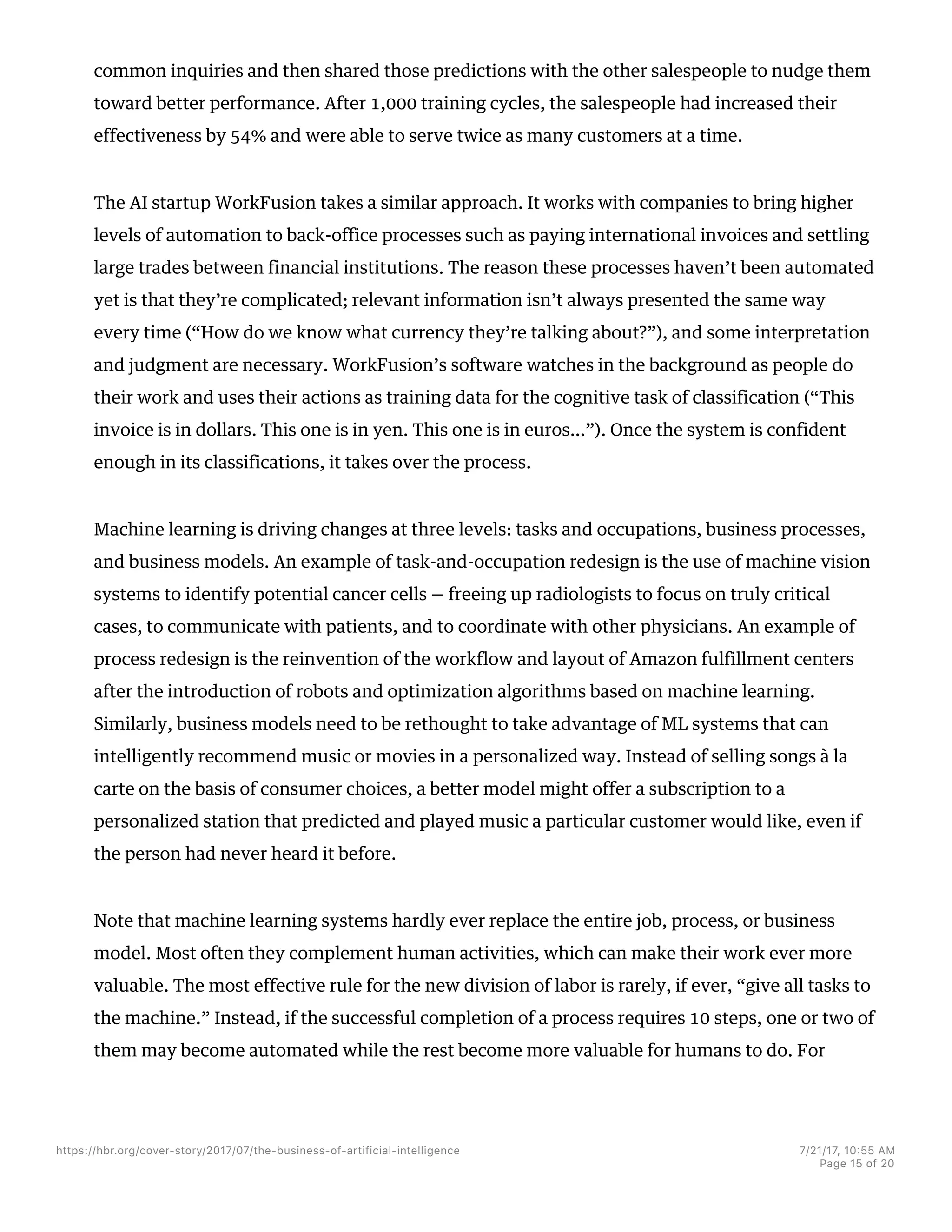 common inquiries and then shared those predictions with the other salespeople to nudge them
toward better performance. After 1,000 training cycles, the salespeople had increased their
effectiveness by 54% and were able to serve twice as many customers at a time.
The AI startup WorkFusion takes a similar approach. It works with companies to bring higher
levels of automation to back-office processes such as paying international invoices and settling
large trades between financial institutions. The reason these processes haven’t been automated
yet is that they’re complicated; relevant information isn’t always presented the same way
every time (“How do we know what currency they’re talking about?”), and some interpretation
and judgment are necessary. WorkFusion’s software watches in the background as people do
their work and uses their actions as training data for the cognitive task of classification (“This
invoice is in dollars. This one is in yen. This one is in euros…”). Once the system is confident
enough in its classifications, it takes over the process.
Machine learning is driving changes at three levels: tasks and occupations, business processes,
and business models. An example of task-and-occupation redesign is the use of machine vision
systems to identify potential cancer cells — freeing up radiologists to focus on truly critical
cases, to communicate with patients, and to coordinate with other physicians. An example of
process redesign is the reinvention of the workflow and layout of Amazon fulfillment centers
after the introduction of robots and optimization algorithms based on machine learning.
Similarly, business models need to be rethought to take advantage of ML systems that can
intelligently recommend music or movies in a personalized way. Instead of selling songs à la
carte on the basis of consumer choices, a better model might offer a subscription to a
personalized station that predicted and played music a particular customer would like, even if
the person had never heard it before.
Note that machine learning systems hardly ever replace the entire job, process, or business
model. Most often they complement human activities, which can make their work ever more
valuable. The most effective rule for the new division of labor is rarely, if ever, “give all tasks to
the machine.” Instead, if the successful completion of a process requires 10 steps, one or two of
them may become automated while the rest become more valuable for humans to do. For
https://hbr.org/cover-story/2017/07/the-business-of-artificial-intelligence 7/21/17, 10=55 AM
Page 15 of 20
 