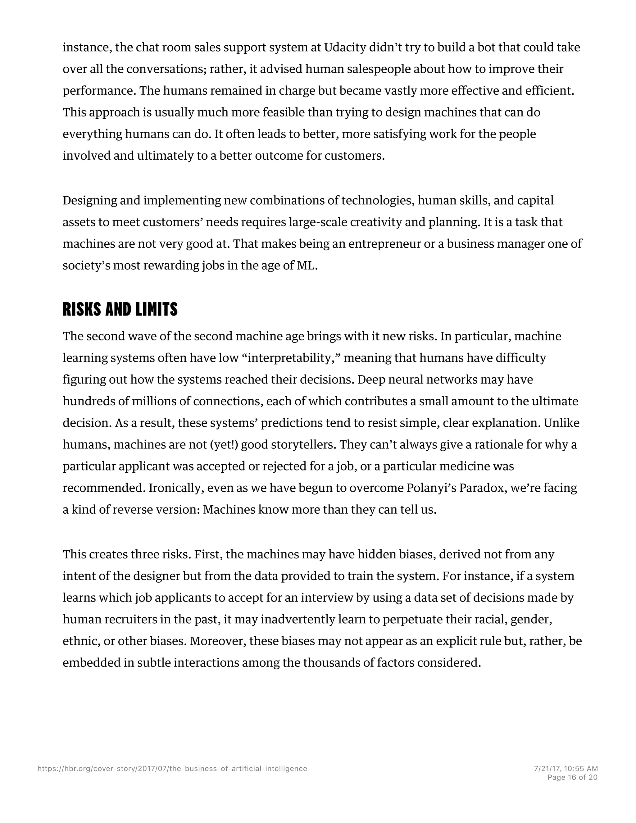 instance, the chat room sales support system at Udacity didn’t try to build a bot that could take
over all the conversations; rather, it advised human salespeople about how to improve their
performance. The humans remained in charge but became vastly more effective and efficient.
This approach is usually much more feasible than trying to design machines that can do
everything humans can do. It often leads to better, more satisfying work for the people
involved and ultimately to a better outcome for customers.
Designing and implementing new combinations of technologies, human skills, and capital
assets to meet customers’ needs requires large-scale creativity and planning. It is a task that
machines are not very good at. That makes being an entrepreneur or a business manager one of
society’s most rewarding jobs in the age of ML.
RISKS AND LIMITS
The second wave of the second machine age brings with it new risks. In particular, machine
learning systems often have low “interpretability,” meaning that humans have difficulty
figuring out how the systems reached their decisions. Deep neural networks may have
hundreds of millions of connections, each of which contributes a small amount to the ultimate
decision. As a result, these systems’ predictions tend to resist simple, clear explanation. Unlike
humans, machines are not (yet!) good storytellers. They can’t always give a rationale for why a
particular applicant was accepted or rejected for a job, or a particular medicine was
recommended. Ironically, even as we have begun to overcome Polanyi’s Paradox, we’re facing
a kind of reverse version: Machines know more than they can tell us.
This creates three risks. First, the machines may have hidden biases, derived not from any
intent of the designer but from the data provided to train the system. For instance, if a system
learns which job applicants to accept for an interview by using a data set of decisions made by
human recruiters in the past, it may inadvertently learn to perpetuate their racial, gender,
ethnic, or other biases. Moreover, these biases may not appear as an explicit rule but, rather, be
embedded in subtle interactions among the thousands of factors considered.
https://hbr.org/cover-story/2017/07/the-business-of-artificial-intelligence 7/21/17, 10=55 AM
Page 16 of 20
 