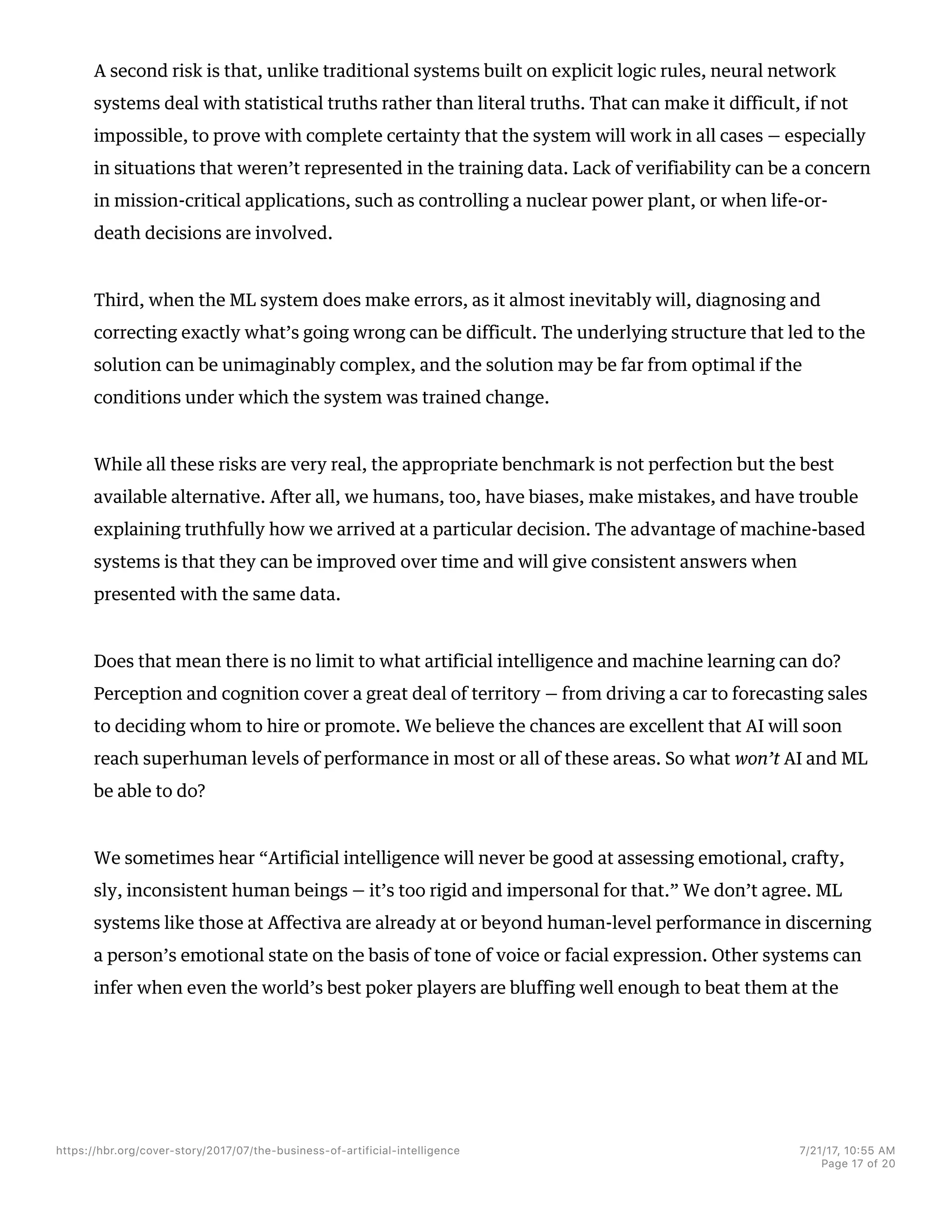 A second risk is that, unlike traditional systems built on explicit logic rules, neural network
systems deal with statistical truths rather than literal truths. That can make it difficult, if not
impossible, to prove with complete certainty that the system will work in all cases — especially
in situations that weren’t represented in the training data. Lack of verifiability can be a concern
in mission-critical applications, such as controlling a nuclear power plant, or when life-or-
death decisions are involved.
Third, when the ML system does make errors, as it almost inevitably will, diagnosing and
correcting exactly what’s going wrong can be difficult. The underlying structure that led to the
solution can be unimaginably complex, and the solution may be far from optimal if the
conditions under which the system was trained change.
While all these risks are very real, the appropriate benchmark is not perfection but the best
available alternative. After all, we humans, too, have biases, make mistakes, and have trouble
explaining truthfully how we arrived at a particular decision. The advantage of machine-based
systems is that they can be improved over time and will give consistent answers when
presented with the same data.
Does that mean there is no limit to what artificial intelligence and machine learning can do?
Perception and cognition cover a great deal of territory — from driving a car to forecasting sales
to deciding whom to hire or promote. We believe the chances are excellent that AI will soon
reach superhuman levels of performance in most or all of these areas. So what won’t AI and ML
be able to do?
We sometimes hear “Artificial intelligence will never be good at assessing emotional, crafty,
sly, inconsistent human beings — it’s too rigid and impersonal for that.” We don’t agree. ML
systems like those at Affectiva are already at or beyond human-level performance in discerning
a person’s emotional state on the basis of tone of voice or facial expression. Other systems can
infer when even the world’s best poker players are bluffing well enough to beat them at the
https://hbr.org/cover-story/2017/07/the-business-of-artificial-intelligence 7/21/17, 10=55 AM
Page 17 of 20
 