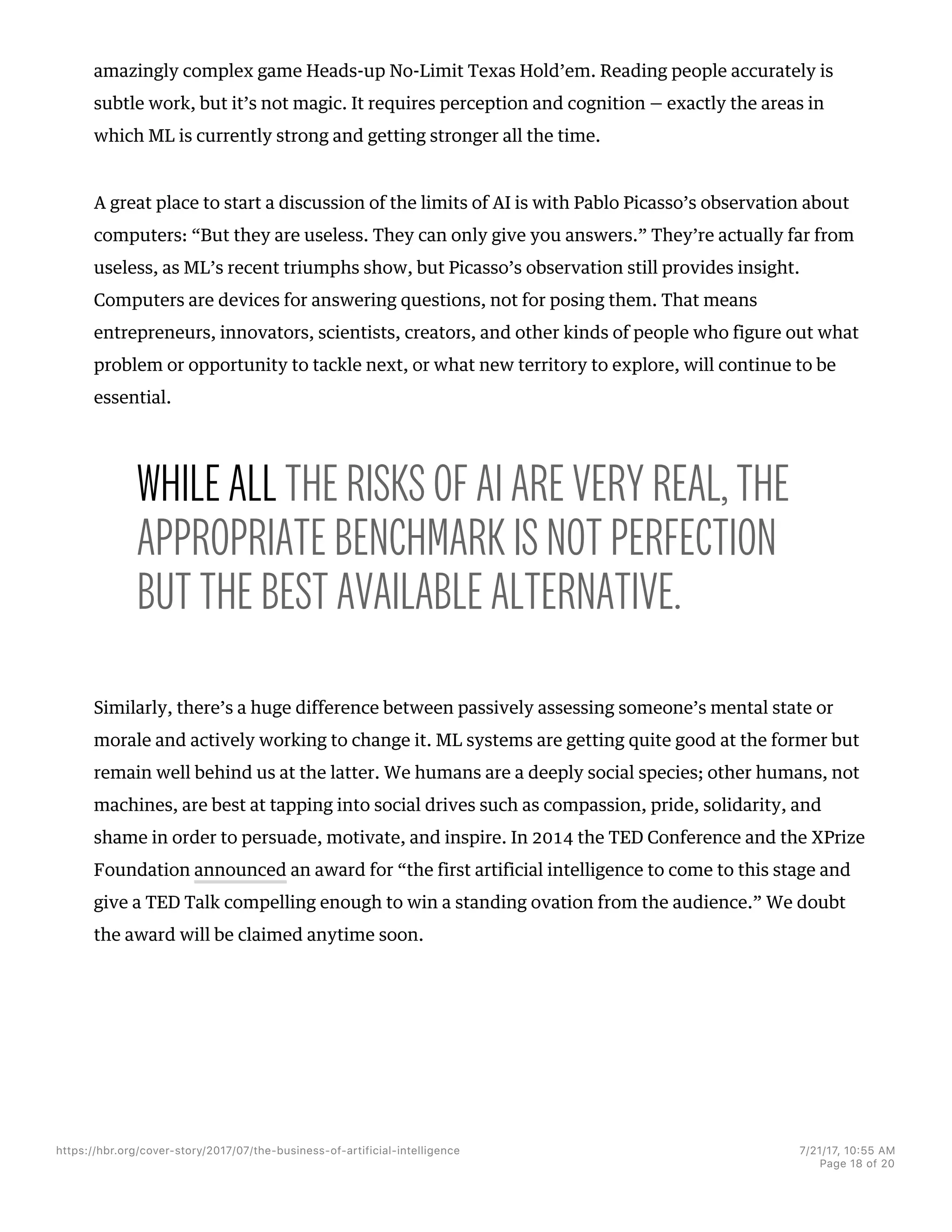 amazingly complex game Heads-up No-Limit Texas Hold’em. Reading people accurately is
subtle work, but it’s not magic. It requires perception and cognition — exactly the areas in
which ML is currently strong and getting stronger all the time.
A great place to start a discussion of the limits of AI is with Pablo Picasso’s observation about
computers: “But they are useless. They can only give you answers.” They’re actually far from
useless, as ML’s recent triumphs show, but Picasso’s observation still provides insight.
Computers are devices for answering questions, not for posing them. That means
entrepreneurs, innovators, scientists, creators, and other kinds of people who figure out what
problem or opportunity to tackle next, or what new territory to explore, will continue to be
essential.
WHILE ALL THE RISKS OF AI ARE VERY REAL, THE
APPROPRIATE BENCHMARK IS NOT PERFECTION
BUT THE BEST AVAILABLE ALTERNATIVE.
Similarly, there’s a huge difference between passively assessing someone’s mental state or
morale and actively working to change it. ML systems are getting quite good at the former but
remain well behind us at the latter. We humans are a deeply social species; other humans, not
machines, are best at tapping into social drives such as compassion, pride, solidarity, and
shame in order to persuade, motivate, and inspire. In 2014 the TED Conference and the XPrize
Foundation announced an award for “the first artificial intelligence to come to this stage and
give a TED Talk compelling enough to win a standing ovation from the audience.” We doubt
the award will be claimed anytime soon.
https://hbr.org/cover-story/2017/07/the-business-of-artificial-intelligence 7/21/17, 10=55 AM
Page 18 of 20
 