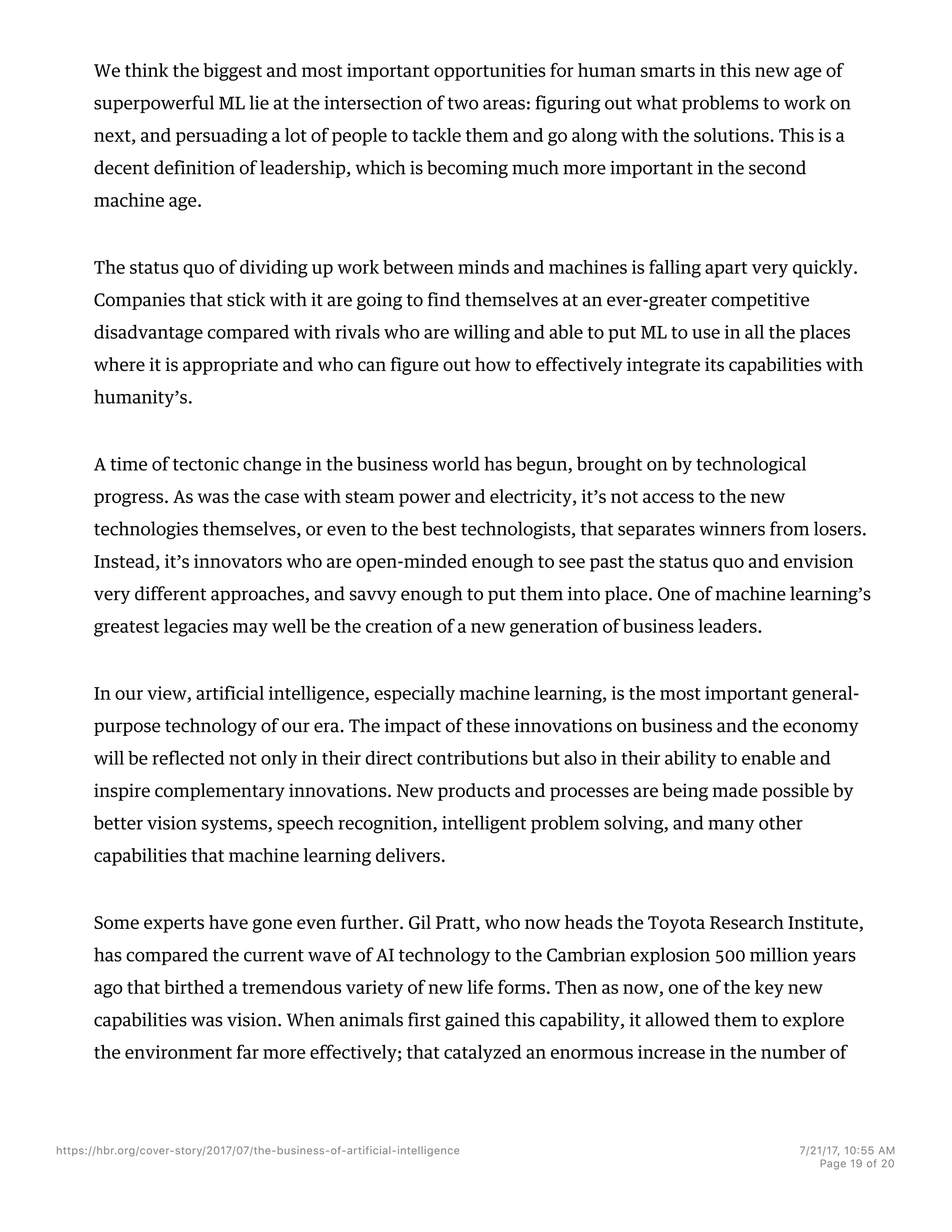 We think the biggest and most important opportunities for human smarts in this new age of
superpowerful ML lie at the intersection of two areas: figuring out what problems to work on
next, and persuading a lot of people to tackle them and go along with the solutions. This is a
decent definition of leadership, which is becoming much more important in the second
machine age.
The status quo of dividing up work between minds and machines is falling apart very quickly.
Companies that stick with it are going to find themselves at an ever-greater competitive
disadvantage compared with rivals who are willing and able to put ML to use in all the places
where it is appropriate and who can figure out how to effectively integrate its capabilities with
humanity’s.
A time of tectonic change in the business world has begun, brought on by technological
progress. As was the case with steam power and electricity, it’s not access to the new
technologies themselves, or even to the best technologists, that separates winners from losers.
Instead, it’s innovators who are open-minded enough to see past the status quo and envision
very different approaches, and savvy enough to put them into place. One of machine learning’s
greatest legacies may well be the creation of a new generation of business leaders.
In our view, artificial intelligence, especially machine learning, is the most important general-
purpose technology of our era. The impact of these innovations on business and the economy
will be reflected not only in their direct contributions but also in their ability to enable and
inspire complementary innovations. New products and processes are being made possible by
better vision systems, speech recognition, intelligent problem solving, and many other
capabilities that machine learning delivers.
Some experts have gone even further. Gil Pratt, who now heads the Toyota Research Institute,
has compared the current wave of AI technology to the Cambrian explosion 500 million years
ago that birthed a tremendous variety of new life forms. Then as now, one of the key new
capabilities was vision. When animals first gained this capability, it allowed them to explore
the environment far more effectively; that catalyzed an enormous increase in the number of
https://hbr.org/cover-story/2017/07/the-business-of-artificial-intelligence 7/21/17, 10=55 AM
Page 19 of 20
 