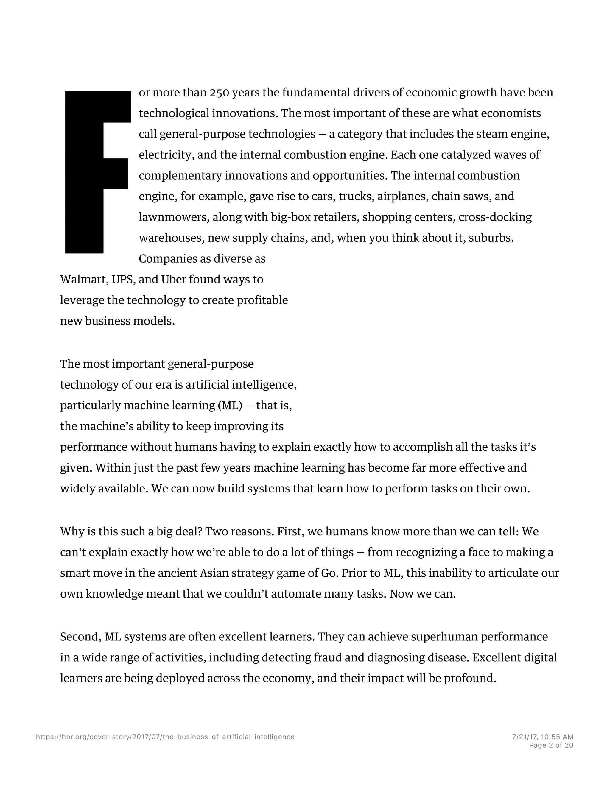F
or more than 250 years the fundamental drivers of economic growth have been
technological innovations. The most important of these are what economists
call general-purpose technologies — a category that includes the steam engine,
electricity, and the internal combustion engine. Each one catalyzed waves of
complementary innovations and opportunities. The internal combustion
engine, for example, gave rise to cars, trucks, airplanes, chain saws, and
lawnmowers, along with big-box retailers, shopping centers, cross-docking
warehouses, new supply chains, and, when you think about it, suburbs.
Companies as diverse as
Walmart, UPS, and Uber found ways to
leverage the technology to create profitable
new business models.
The most important general-purpose
technology of our era is artificial intelligence,
particularly machine learning (ML) — that is,
the machine’s ability to keep improving its
performance without humans having to explain exactly how to accomplish all the tasks it’s
given. Within just the past few years machine learning has become far more effective and
widely available. We can now build systems that learn how to perform tasks on their own.
Why is this such a big deal? Two reasons. First, we humans know more than we can tell: We
can’t explain exactly how we’re able to do a lot of things — from recognizing a face to making a
smart move in the ancient Asian strategy game of Go. Prior to ML, this inability to articulate our
own knowledge meant that we couldn’t automate many tasks. Now we can.
Second, ML systems are often excellent learners. They can achieve superhuman performance
in a wide range of activities, including detecting fraud and diagnosing disease. Excellent digital
learners are being deployed across the economy, and their impact will be profound.
https://hbr.org/cover-story/2017/07/the-business-of-artificial-intelligence 7/21/17, 10=55 AM
Page 2 of 20
 