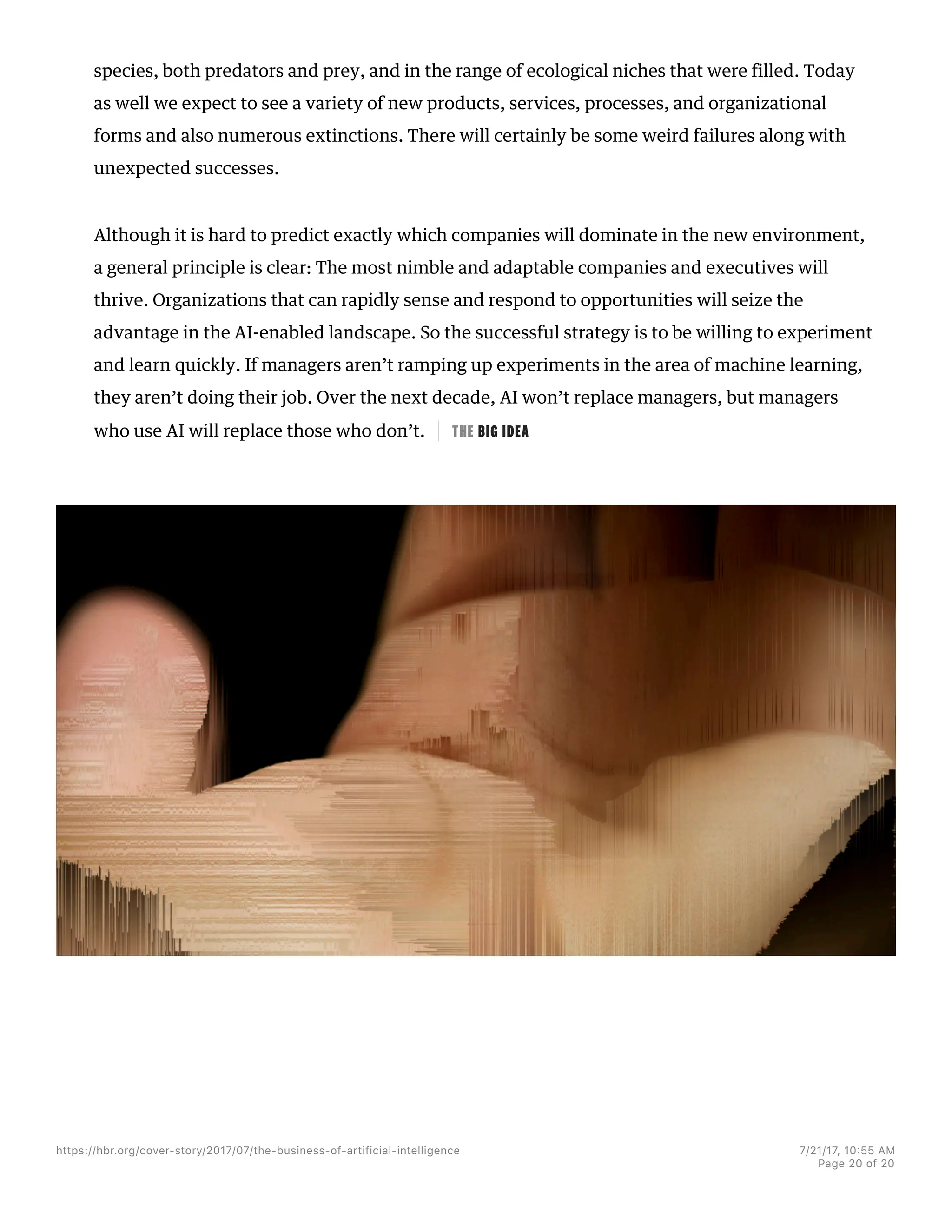 species, both predators and prey, and in the range of ecological niches that were filled. Today
as well we expect to see a variety of new products, services, processes, and organizational
forms and also numerous extinctions. There will certainly be some weird failures along with
unexpected successes.
Although it is hard to predict exactly which companies will dominate in the new environment,
a general principle is clear: The most nimble and adaptable companies and executives will
thrive. Organizations that can rapidly sense and respond to opportunities will seize the
advantage in the AI-enabled landscape. So the successful strategy is to be willing to experiment
and learn quickly. If managers aren’t ramping up experiments in the area of machine learning,
they aren’t doing their job. Over the next decade, AI won’t replace managers, but managers
who use AI will replace those who don’t. THE BIG IDEA
https://hbr.org/cover-story/2017/07/the-business-of-artificial-intelligence 7/21/17, 10=55 AM
Page 20 of 20
 