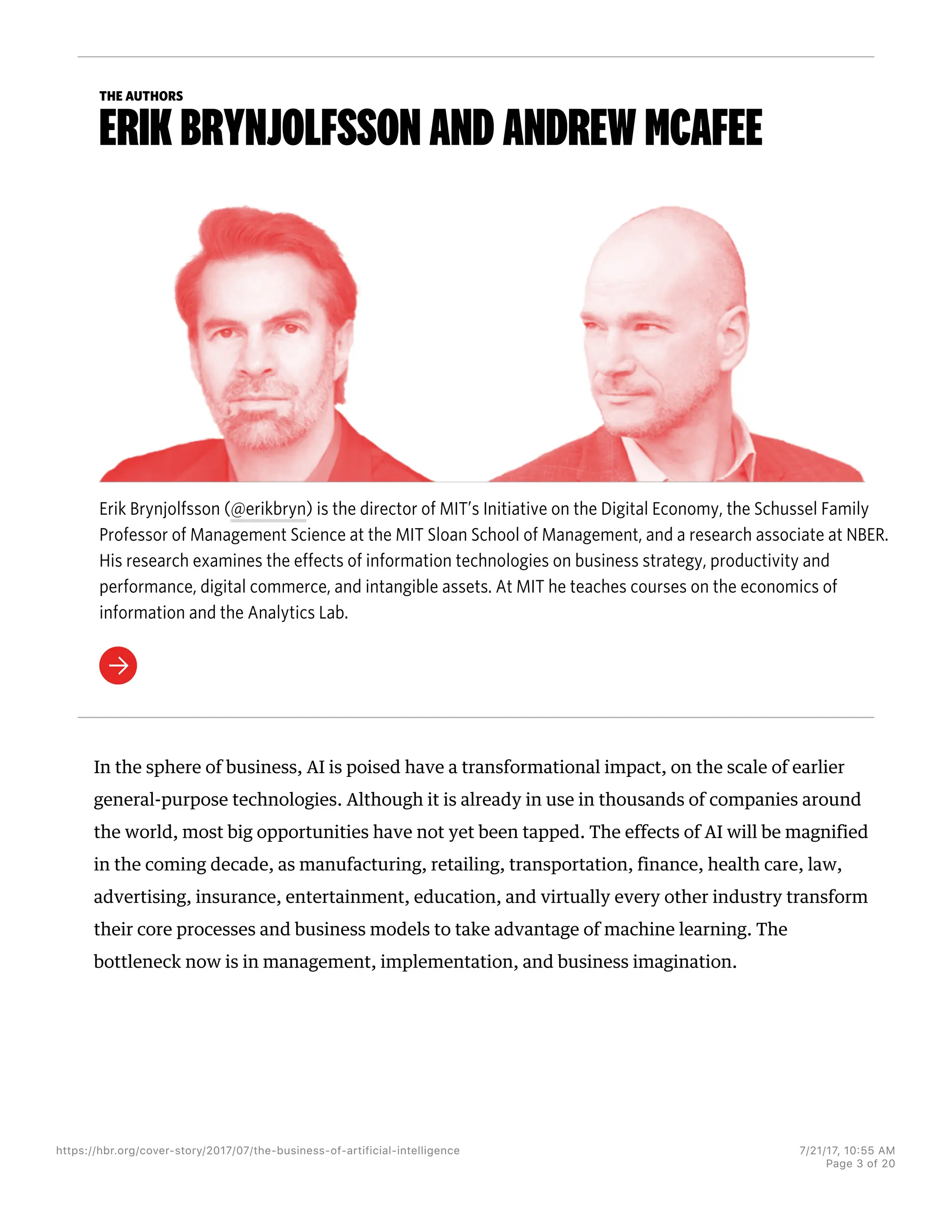 THE AUTHORS
ERIK BRYNJOLFSSON AND ANDREW MCAFEE
Erik Brynjolfsson (@erikbryn) is the director of MIT’s Initiative on the Digital Economy, the Schussel Family
Professor of Management Science at the MIT Sloan School of Management, and a research associate at NBER.
His research examines the effects of information technologies on business strategy, productivity and
performance, digital commerce, and intangible assets. At MIT he teaches courses on the economics of
information and the Analytics Lab.
In the sphere of business, AI is poised have a transformational impact, on the scale of earlier
general-purpose technologies. Although it is already in use in thousands of companies around
the world, most big opportunities have not yet been tapped. The effects of AI will be magnified
in the coming decade, as manufacturing, retailing, transportation, finance, health care, law,
advertising, insurance, entertainment, education, and virtually every other industry transform
their core processes and business models to take advantage of machine learning. The
bottleneck now is in management, implementation, and business imagination.
https://hbr.org/cover-story/2017/07/the-business-of-artificial-intelligence 7/21/17, 10=55 AM
Page 3 of 20
 