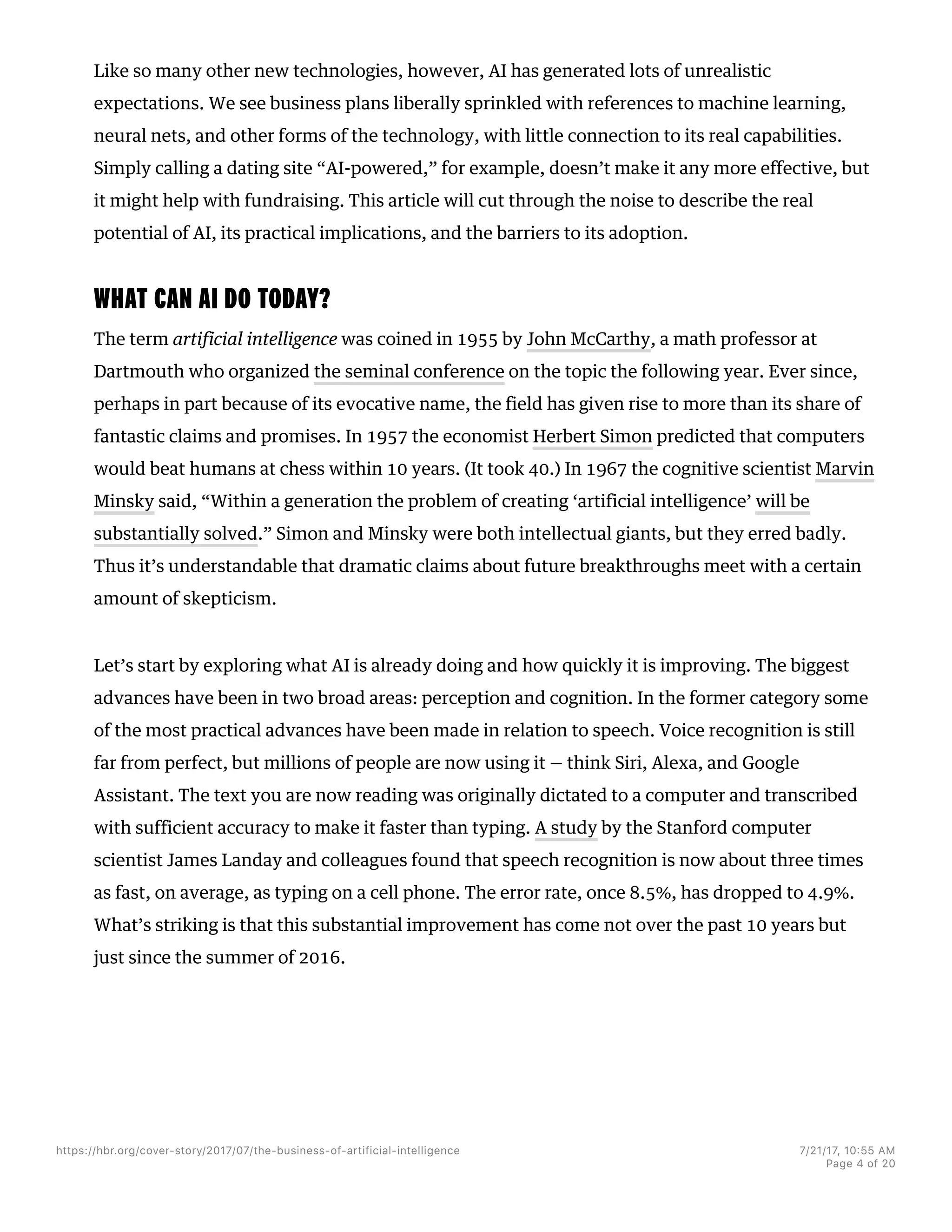 Like so many other new technologies, however, AI has generated lots of unrealistic
expectations. We see business plans liberally sprinkled with references to machine learning,
neural nets, and other forms of the technology, with little connection to its real capabilities.
Simply calling a dating site “AI-powered,” for example, doesn’t make it any more effective, but
it might help with fundraising. This article will cut through the noise to describe the real
potential of AI, its practical implications, and the barriers to its adoption.
WHAT CAN AI DO TODAY?
The term artificial intelligence was coined in 1955 by John McCarthy, a math professor at
Dartmouth who organized the seminal conference on the topic the following year. Ever since,
perhaps in part because of its evocative name, the field has given rise to more than its share of
fantastic claims and promises. In 1957 the economist Herbert Simon predicted that computers
would beat humans at chess within 10 years. (It took 40.) In 1967 the cognitive scientist Marvin
Minsky said, “Within a generation the problem of creating ‘artificial intelligence’ will be
substantially solved.” Simon and Minsky were both intellectual giants, but they erred badly.
Thus it’s understandable that dramatic claims about future breakthroughs meet with a certain
amount of skepticism.
Let’s start by exploring what AI is already doing and how quickly it is improving. The biggest
advances have been in two broad areas: perception and cognition. In the former category some
of the most practical advances have been made in relation to speech. Voice recognition is still
far from perfect, but millions of people are now using it — think Siri, Alexa, and Google
Assistant. The text you are now reading was originally dictated to a computer and transcribed
with sufficient accuracy to make it faster than typing. A study by the Stanford computer
scientist James Landay and colleagues found that speech recognition is now about three times
as fast, on average, as typing on a cell phone. The error rate, once 8.5%, has dropped to 4.9%.
What’s striking is that this substantial improvement has come not over the past 10 years but
just since the summer of 2016.
https://hbr.org/cover-story/2017/07/the-business-of-artificial-intelligence 7/21/17, 10=55 AM
Page 4 of 20
 
