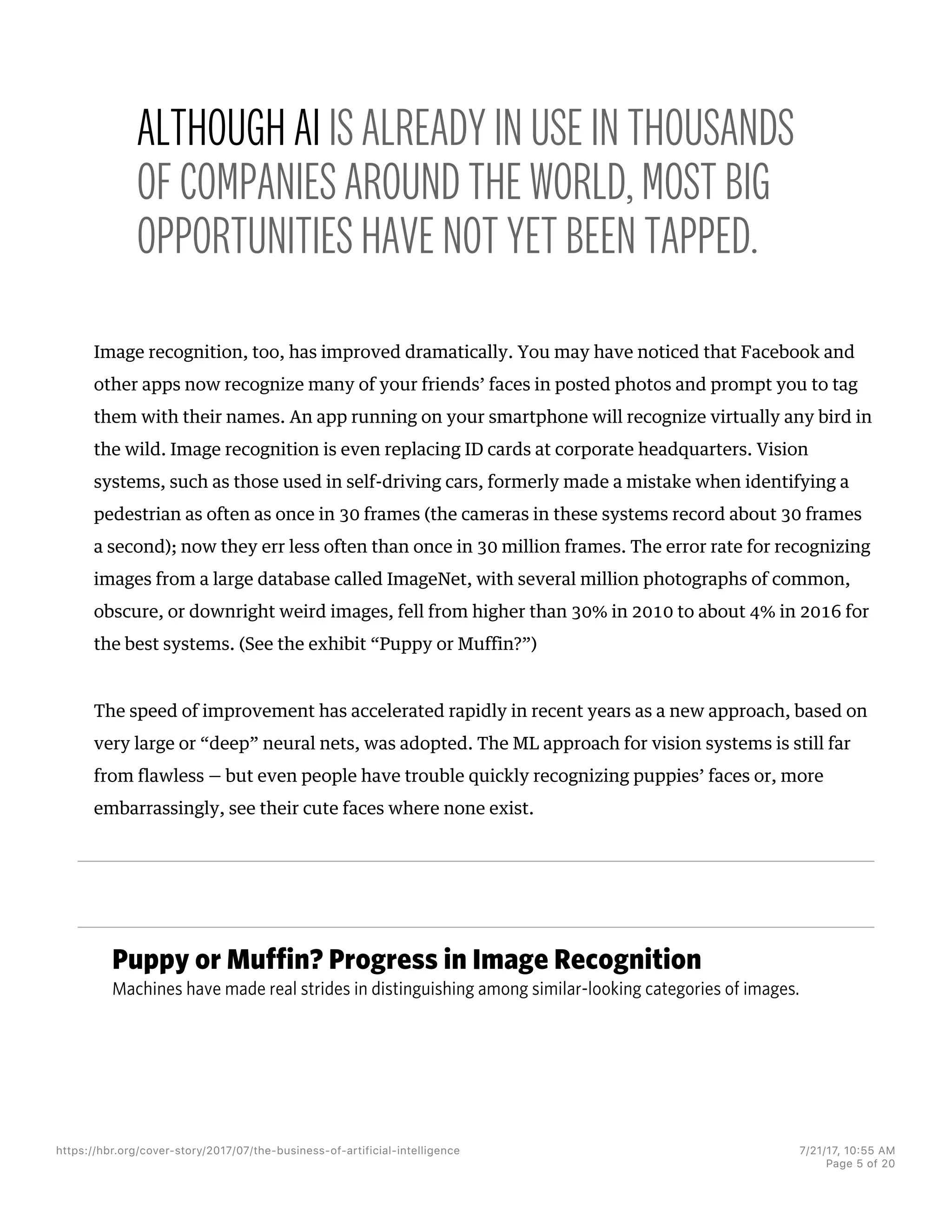 Puppy or Muffin? Progress in Image Recognition
Machines have made real strides in distinguishing among similar-looking categories of images.
ALTHOUGH AI IS ALREADY IN USE IN THOUSANDS
OF COMPANIES AROUND THE WORLD, MOST BIG
OPPORTUNITIES HAVE NOT YET BEEN TAPPED.
Image recognition, too, has improved dramatically. You may have noticed that Facebook and
other apps now recognize many of your friends’ faces in posted photos and prompt you to tag
them with their names. An app running on your smartphone will recognize virtually any bird in
the wild. Image recognition is even replacing ID cards at corporate headquarters. Vision
systems, such as those used in self-driving cars, formerly made a mistake when identifying a
pedestrian as often as once in 30 frames (the cameras in these systems record about 30 frames
a second); now they err less often than once in 30 million frames. The error rate for recognizing
images from a large database called ImageNet, with several million photographs of common,
obscure, or downright weird images, fell from higher than 30% in 2010 to about 4% in 2016 for
the best systems. (See the exhibit “Puppy or Muffin?”)
The speed of improvement has accelerated rapidly in recent years as a new approach, based on
very large or “deep” neural nets, was adopted. The ML approach for vision systems is still far
from flawless — but even people have trouble quickly recognizing puppies’ faces or, more
embarrassingly, see their cute faces where none exist.
https://hbr.org/cover-story/2017/07/the-business-of-artificial-intelligence 7/21/17, 10=55 AM
Page 5 of 20
 