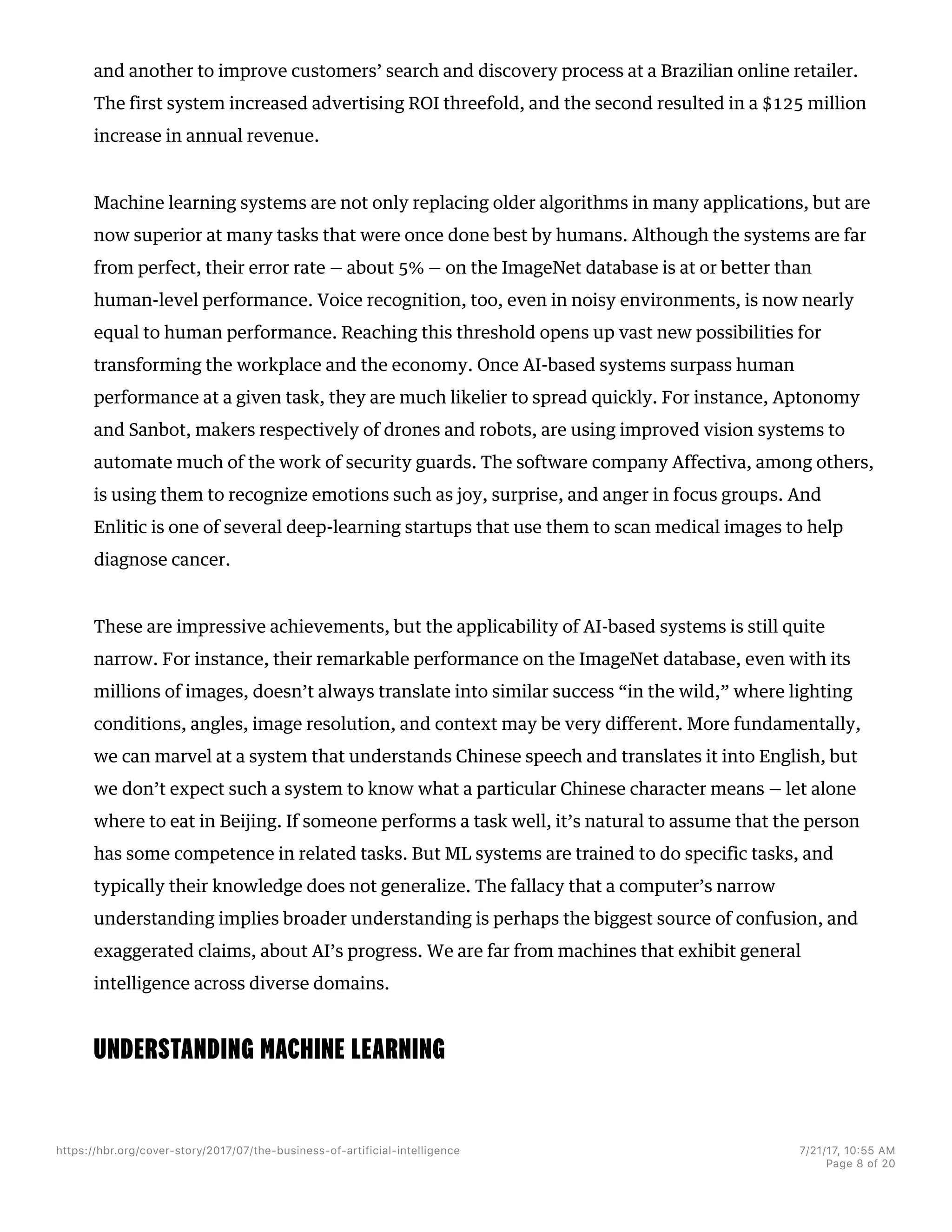 and another to improve customers’ search and discovery process at a Brazilian online retailer.
The first system increased advertising ROI threefold, and the second resulted in a $125 million
increase in annual revenue.
Machine learning systems are not only replacing older algorithms in many applications, but are
now superior at many tasks that were once done best by humans. Although the systems are far
from perfect, their error rate — about 5% — on the ImageNet database is at or better than
human-level performance. Voice recognition, too, even in noisy environments, is now nearly
equal to human performance. Reaching this threshold opens up vast new possibilities for
transforming the workplace and the economy. Once AI-based systems surpass human
performance at a given task, they are much likelier to spread quickly. For instance, Aptonomy
and Sanbot, makers respectively of drones and robots, are using improved vision systems to
automate much of the work of security guards. The software company Affectiva, among others,
is using them to recognize emotions such as joy, surprise, and anger in focus groups. And
Enlitic is one of several deep-learning startups that use them to scan medical images to help
diagnose cancer.
These are impressive achievements, but the applicability of AI-based systems is still quite
narrow. For instance, their remarkable performance on the ImageNet database, even with its
millions of images, doesn’t always translate into similar success “in the wild,” where lighting
conditions, angles, image resolution, and context may be very different. More fundamentally,
we can marvel at a system that understands Chinese speech and translates it into English, but
we don’t expect such a system to know what a particular Chinese character means — let alone
where to eat in Beijing. If someone performs a task well, it’s natural to assume that the person
has some competence in related tasks. But ML systems are trained to do specific tasks, and
typically their knowledge does not generalize. The fallacy that a computer’s narrow
understanding implies broader understanding is perhaps the biggest source of confusion, and
exaggerated claims, about AI’s progress. We are far from machines that exhibit general
intelligence across diverse domains.
UNDERSTANDING MACHINE LEARNING
https://hbr.org/cover-story/2017/07/the-business-of-artificial-intelligence 7/21/17, 10=55 AM
Page 8 of 20
 