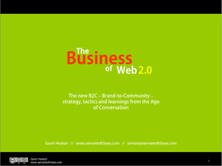 The
                          Business
                               of                Web 2.0

                            The new B2C – Brand-to-Community –
                         strategy, tactics and learnings from the Age
                                        of Conversation




          Gavin Heaton // www.servantofchaos.com // servant@servantofchaos.com



Gavin Heaton
                                                                                 1
www.servantofchaos.com