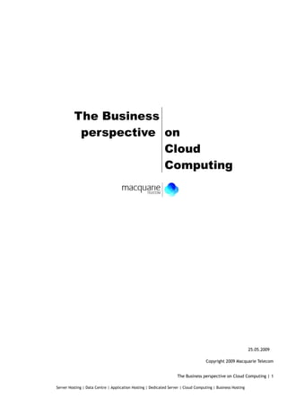 The Business
           perspective on
                       Cloud
                       Computing




                                                                                                             25.05.2009

                                                                                    Copyright 2009 Macquarie Telecom


                                                                    The Business perspective on Cloud Computing | 1

Server Hosting | Data Centre | Application Hosting | Dedicated Server | Cloud Computing | Business Hosting
 