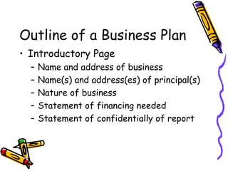 Outline of a Business Plan Introductory Page Name and address of business Name(s) and address(es) of principal(s) Nature of business Statement of financing needed Statement of confidentially of report 