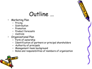 Outline … Marketing Plan Pricing Distribution Promotion Product forecasts Controls Organizational Plan Form of ownership Identification of partners or principal shareholders Authority of principals Management-team background Roles and responsibilities of members of organization 