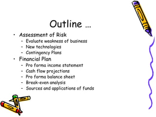 Outline … Assessment of Risk Evaluate weakness of business New technologies Contingency Plans Financial Plan Pro forma income statement Cash flow projections Pro forma balance sheet Break-even analysis Sources and applications of funds 