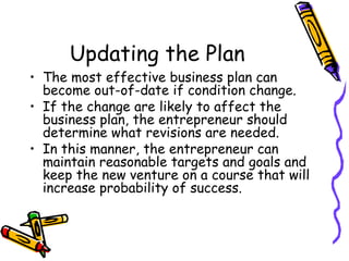 Updating the Plan The most effective business plan can become out-of-date if condition change. If the change are likely to affect the business plan, the entrepreneur should determine what revisions are needed. In this manner, the entrepreneur can maintain reasonable targets and goals and keep the new venture on a course that will increase probability of success. 