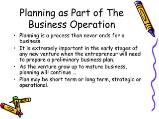 Planning as Part of The Business Operation Planning is a process than never ends for a business. It is extremely important in the early stages of any new venture when the entrepreneur will need to prepare a preliminary business plan. As the venture grow up to mature business, planning will continue …  Plan may be short term or long term, strategic or operational. 