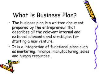 What is Business Plan? The business plan is a written document prepared by the entrepreneur that describes all the relevant internal and external elements and strategies for starting a new venture. It is a integration of functional plans such as marketing, finance, manufacturing, sales and human resources. 
