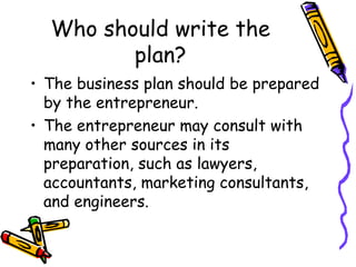Who should write the plan? The business plan should be prepared by the entrepreneur. The entrepreneur may consult with many other sources in its preparation, such as lawyers, accountants, marketing consultants, and engineers. 
