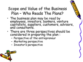 Scope and Value of the Business Plan – Who Reads The Plans? The business plan may be read by employees, investors, bankers, venture capitalists, suppliers, customers, advisors, and consultants. There are three perspectives should be considered in preparing the plan : Perspective of the entrepreneur Marketing perspective Investor’s perspective 