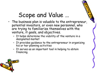 Scope and Value … The business plan is valuable to the entrepreneur, potential investors, or even new personnel, who are trying to familiarize themselves with the venture, it goals, and objectives. It helps determine the viability of the venture in a designated market It provides guidance to the entrepreneur in organizing his or her planning activities It serves as an important tool in helping to obtain financing.  