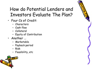 How do Potential Lenders and Investors Evaluate The Plan? Four Cs of Credit: Characters Cash flow Collateral Equity of Contribution Another … Marketable Payback period Risk Feasibility, etc 