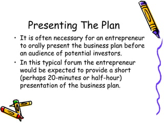 Presenting The Plan It is often necessary for an entrepreneur to orally present the business plan before an audience of potential investors. In this typical forum the entrepreneur would be expected to provide a short (perhaps 20-minutes or half-hour) presentation of the business plan. 