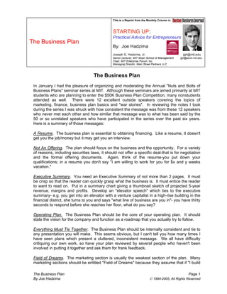 This is a Reprint from the Monthly Column in
STARTING UP:
Practical Advice for Entrepreneurs
By: Joe Hadzima
Joseph G. Hadzima, Jr. jgh@mit.edu
Senior Lecturer, MIT Sloan School of Management jgh@alum.mit.edu
Chair, MIT Enterprise Forum, Inc.
Managing Director, Main Street Partners LLC
This is a Reprint from the Monthly Column in
STARTING UP:
Practical Advice for Entrepreneurs
By: Joe Hadzima
Joseph G. Hadzima, Jr. jgh@mit.edu
Senior Lecturer, MIT Sloan School of Management jgh@alum.mit.edu
Chair, MIT Enterprise Forum, Inc.
Managing Director, Main Street Partners LLC
This is a Reprint from the Monthly Column in
STARTING UP:
Practical Advice for Entrepreneurs
By: Joe Hadzima
Joseph G. Hadzima, Jr. jgh@mit.edu
Senior Lecturer, MIT Sloan School of Management jgh@alum.mit.edu
Chair, MIT Enterprise Forum, Inc.
Managing Director, Main Street Partners LLC
The Business Plan
The Business Plan
In January I had the pleasure of organizing and moderating the Annual "Nuts and Bolts of
Business Plans" seminar series at MIT. Although these seminars are aimed primarily at MIT
students who are planning to enter the $50K Business Plan Competition, many nonstudents
attended as well. There were 12 excellent outside speakers covering the topics of
marketing, finance, business plan basics and "war stories". In reviewing the notes I took
during the series I was struck with how consistent the message was from these 12 speakers
who never met each other and how similar that message was to what has been said by the
50 or so unrelated speakers who have participated in the series over the past six years.
Here is a summary of those messages:
A Resume. The business plan is essential to obtaining financing. Like a resume, it doesn't
get you the job/money but it may get you an interview.
Not An Offering. The plan should focus on the business and the opportunity. For a variety
of reasons, including securities laws, it should not offer a specific deal-that is for negotiation
and the formal offering documents. Again, think of the resume-you put down your
qualifications; in a resume you don't say "I am willing to work for you for $x and y weeks
vacation."
Executive Summary. You need an Executive Summary of not more than 2 pages. It must
be crisp so that the reader can quickly grasp what the business is. It must entice the reader
to want to read on. Put in a summary chart giving a thumbnail sketch of projected 5-year
revenue, margins and profits. Develop an "elevator speech" which ties to the executive
summary- e.g. you get into an elevator with a venture capitalist in a high-rise building in the
financial district, she turns to you and says "what line of business are you in"- you have thirty
seconds to respond before she reaches her floor, what do you say?
Operating Plan. The Business Plan should be the core of your operating plan. It should
state the vision for the company and function as a roadmap that you actually try to follow.
Everything Must Tie Together. The Business Plan should be internally consistent and tie to
any presentation you will make. This seems obvious, but I can't tell you how many times I
have seen plans which present a cluttered, inconsistent message. We all have difficulty
critiquing our own work, so have your plan reviewed by several people who haven't been
involved in putting it together and ask them for frank feedback.
Field of Dreams. The marketing section is usually the weakest section of the plan. Many
marketing sections should be entitled "Field of Dreams" because they assume that if "I build
The Business Plan Page 1
By Joe Hadzima © 1994-2005, All Rights Reserved
 