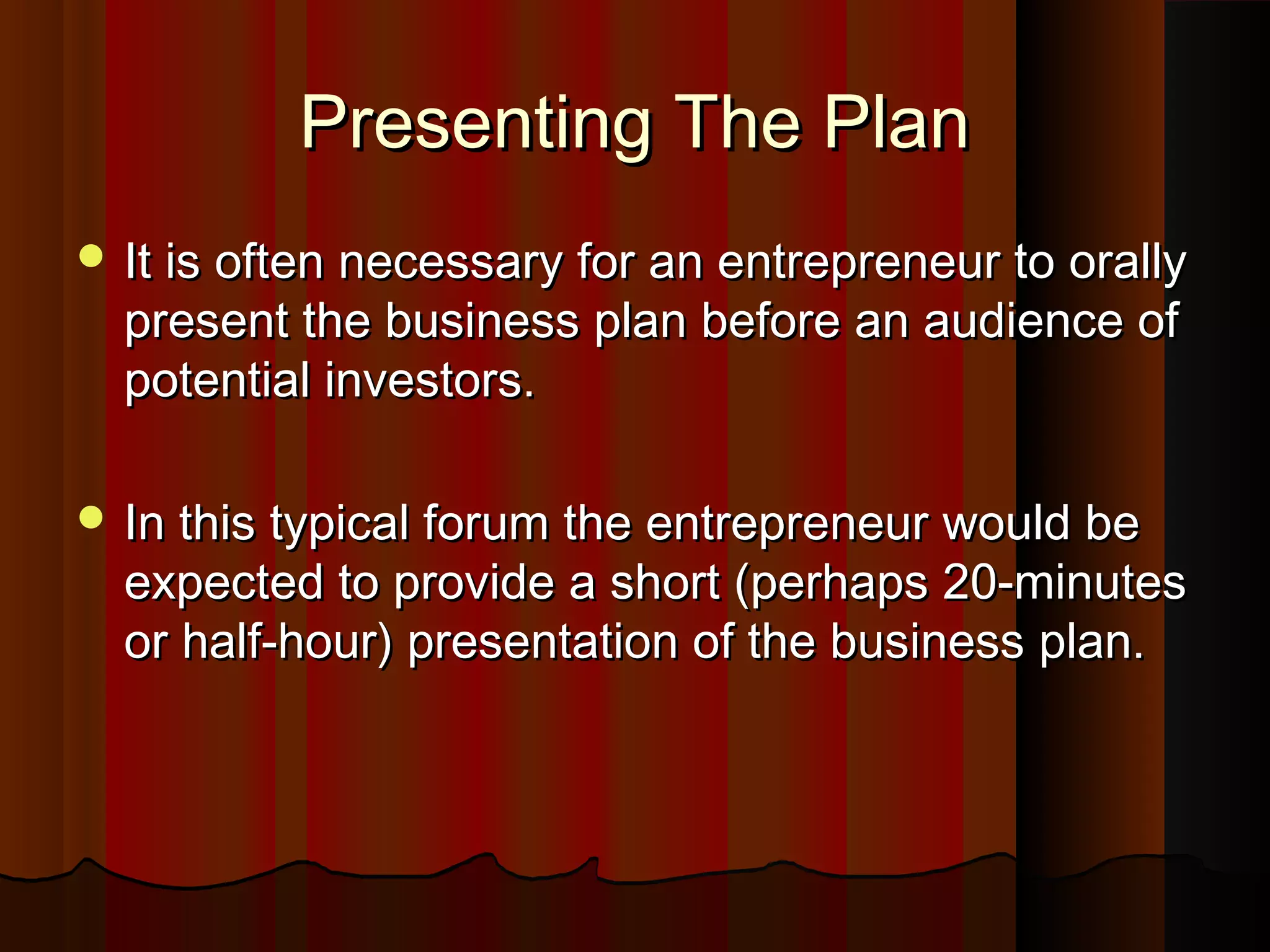 Presenting The PlanPresenting The Plan
 It is often necessary for an entrepreneur to orallyIt is often necessary for an entrepreneur to orally
present the business plan before an audience ofpresent the business plan before an audience of
potential investors.potential investors.
 In this typical forum the entrepreneur would beIn this typical forum the entrepreneur would be
expected to provide a short (perhaps 20-minutesexpected to provide a short (perhaps 20-minutes
or half-hour) presentation of the business plan.or half-hour) presentation of the business plan.
 