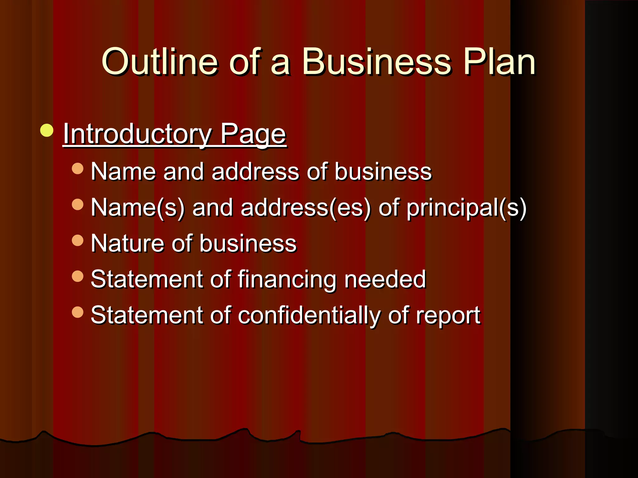 Outline of a Business PlanOutline of a Business Plan
Introductory PageIntroductory Page
Name and address of businessName and address of business
Name(s) and address(es) of principal(s)Name(s) and address(es) of principal(s)
Nature of businessNature of business
Statement of financing neededStatement of financing needed
Statement of confidentially of reportStatement of confidentially of report
 