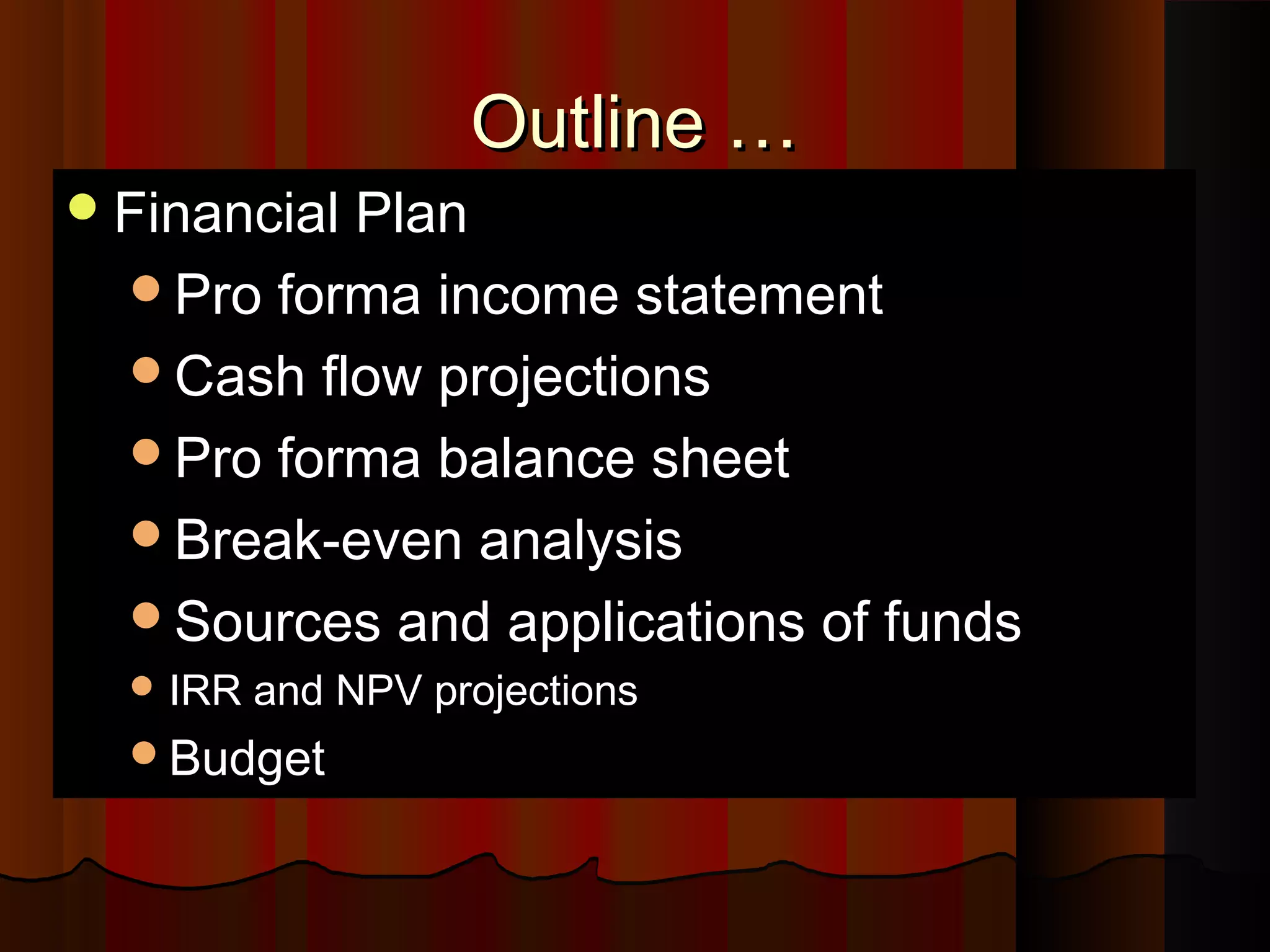 Outline …Outline …
Financial PlanFinancial Plan
Pro forma income statementPro forma income statement
Cash flow projectionsCash flow projections
Pro forma balance sheetPro forma balance sheet
Break-even analysisBreak-even analysis
Sources and applications of fundsSources and applications of funds
 IRR and NPV projectionsIRR and NPV projections
BudgetBudget
 