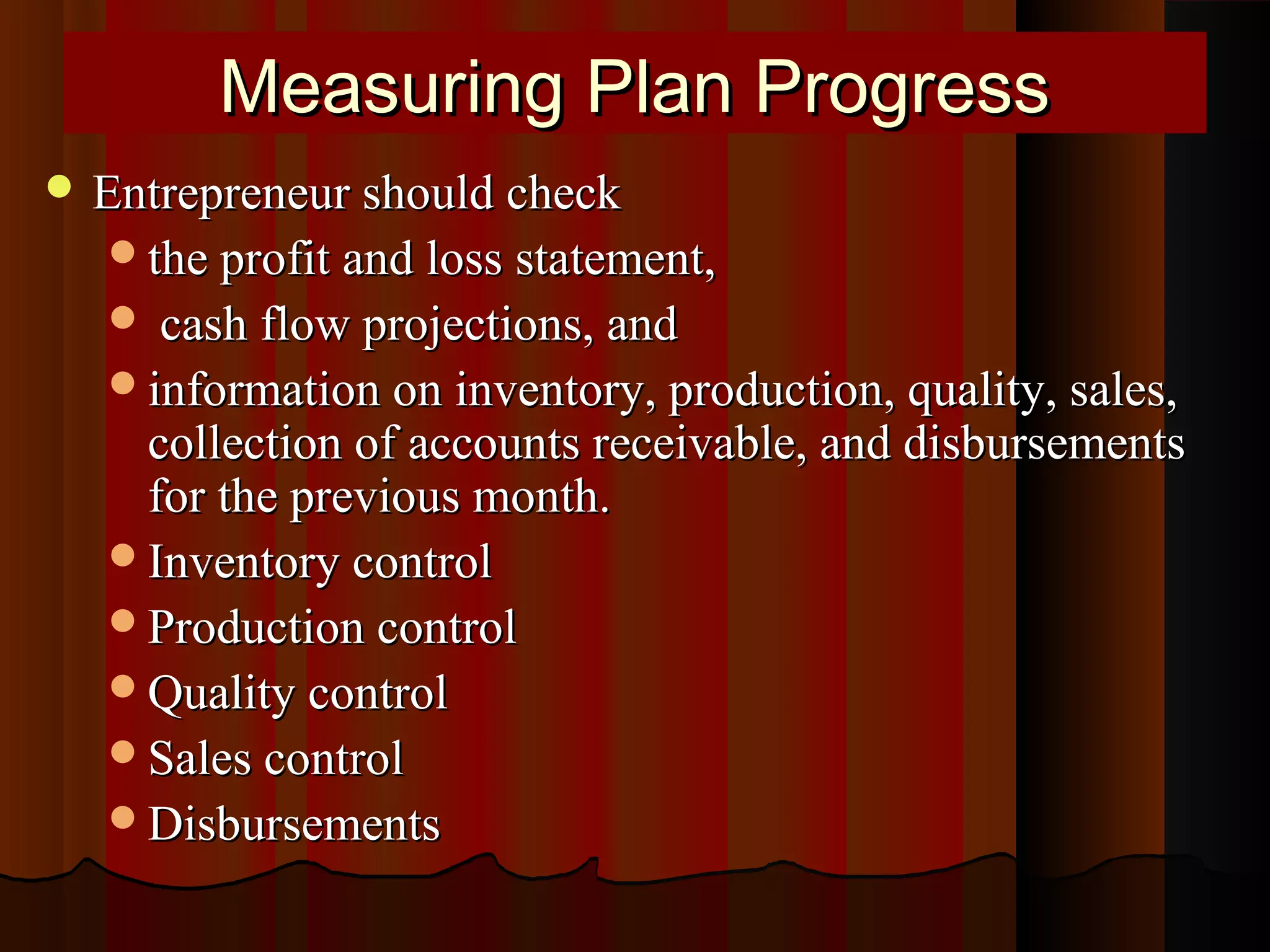 Measuring Plan ProgressMeasuring Plan Progress
 Entrepreneur should checkEntrepreneur should check
the profit and loss statement,the profit and loss statement,
 cash flow projections, andcash flow projections, and
information on inventory, production, quality, sales,information on inventory, production, quality, sales,
collection of accounts receivable, and disbursementscollection of accounts receivable, and disbursements
for the previous month.for the previous month.
Inventory controlInventory control
Production controlProduction control
Quality controlQuality control
Sales controlSales control
DisbursementsDisbursements
 
