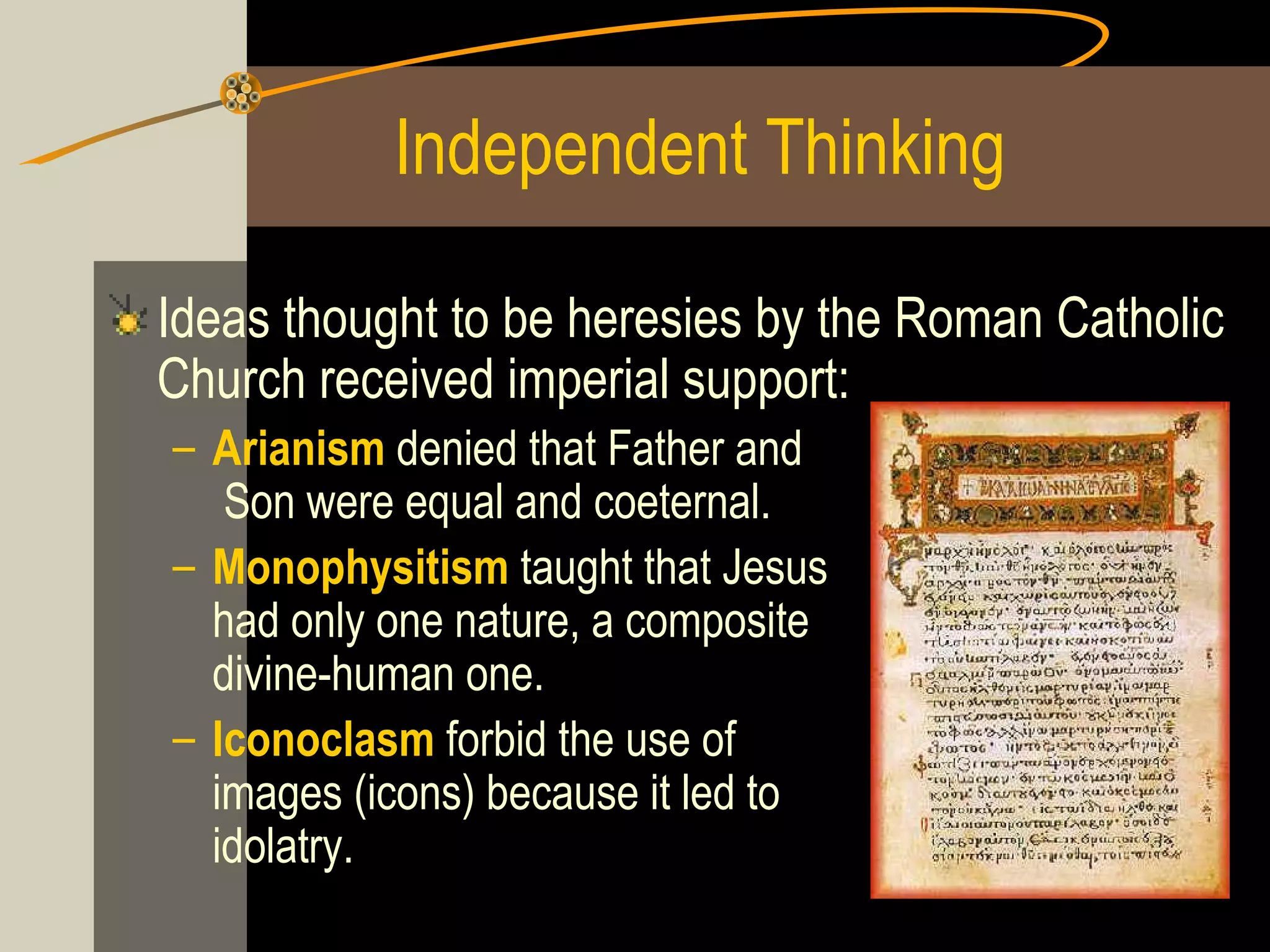 Independent Thinking
Ideas thought to be heresies by the Roman Catholic
Church received imperial support:
– Arianism denied that Father and
Son were equal and coeternal.
– Monophysitism taught that Jesus
had only one nature, a composite
divine-human one.
– Iconoclasm forbid the use of
images (icons) because it led to
idolatry.

 