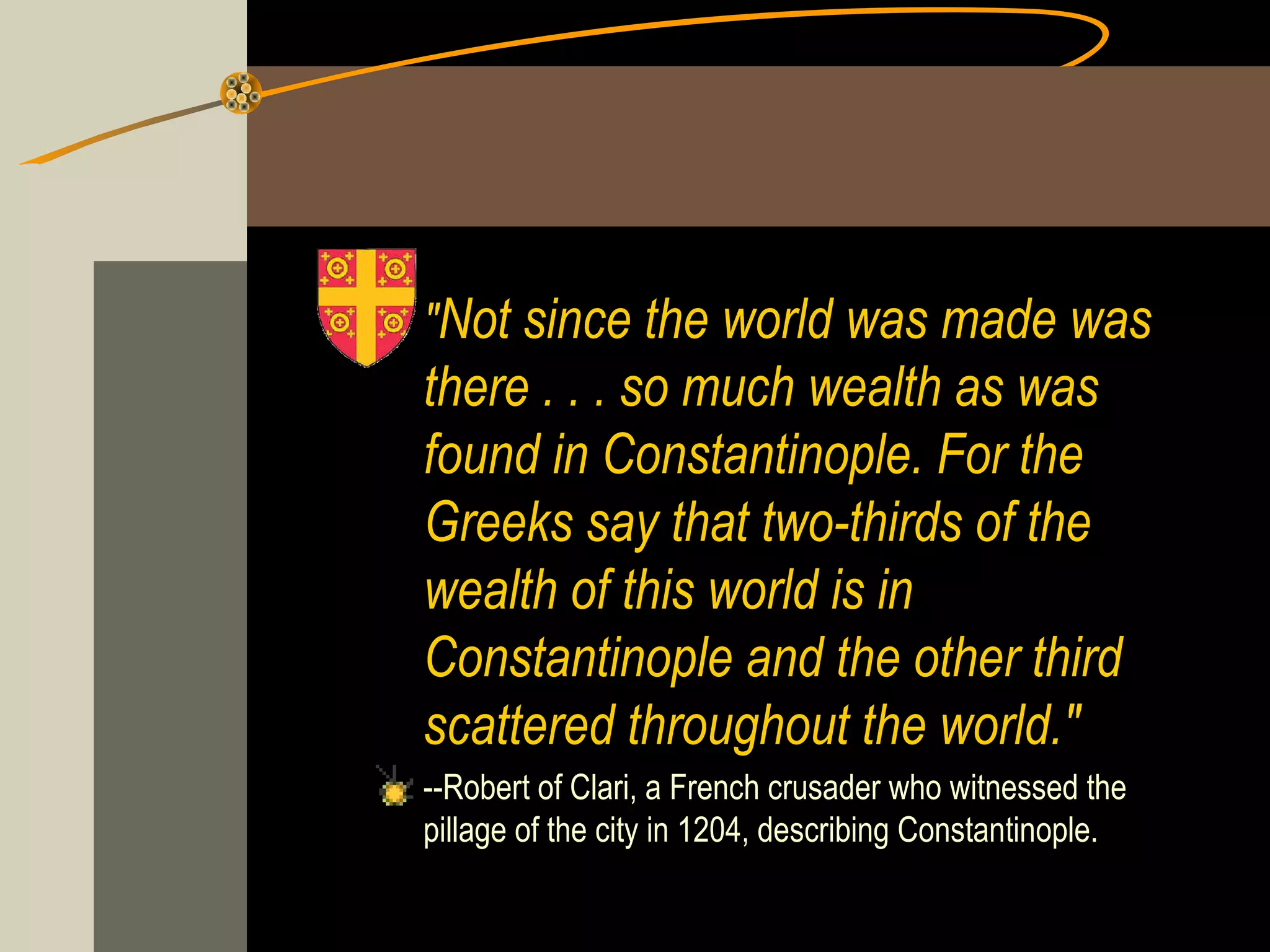 "Not since the world was made was

there . . . so much wealth as was
found in Constantinople. For the
Greeks say that two-thirds of the
wealth of this world is in
Constantinople and the other third
scattered throughout the world."
--Robert of Clari, a French crusader who witnessed the
pillage of the city in 1204, describing Constantinople.

 