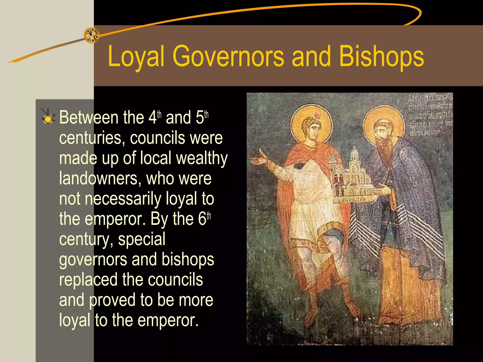 Loyal Governors and Bishops
Between the 4th and 5th
centuries, councils were
made up of local wealthy
landowners, who were
not necessarily loyal to
the emperor. By the 6th
century, special
governors and bishops
replaced the councils
and proved to be more
loyal to the emperor.

 