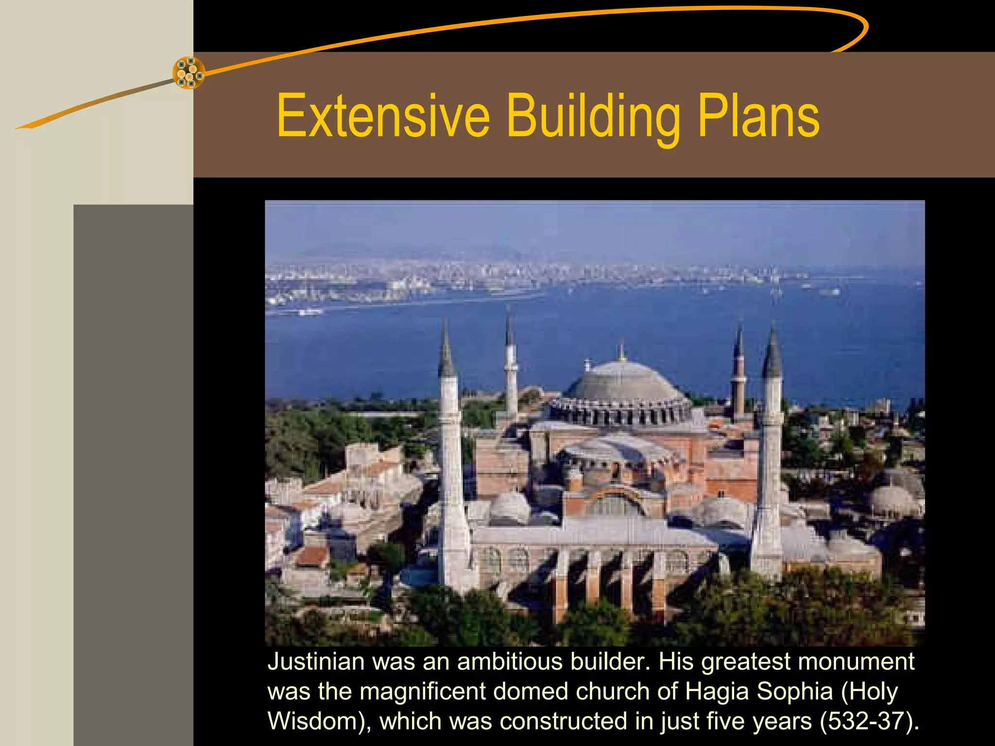 Extensive Building Plans

Justinian was an ambitious builder. His greatest monument
was the magnificent domed church of Hagia Sophia (Holy
Wisdom), which was constructed in just five years (532­37).

 