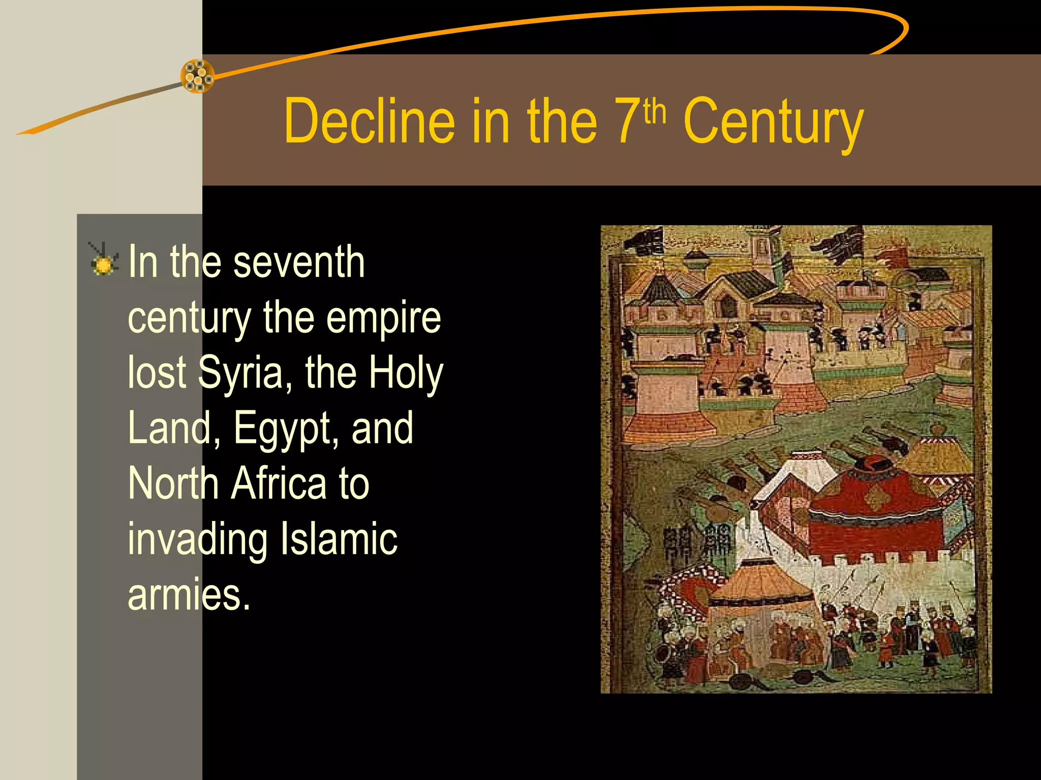 Decline in the 7th Century
In the seventh
century the empire
lost Syria, the Holy
Land, Egypt, and
North Africa to
invading Islamic
armies.

 