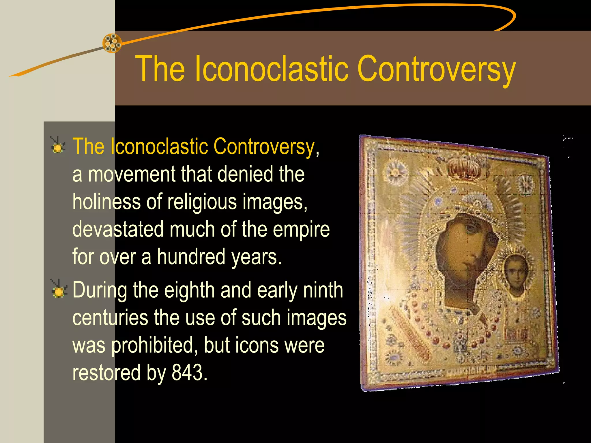 The Iconoclastic Controversy
The Iconoclastic Controversy,
a movement that denied the
holiness of religious images,
devastated much of the empire
for over a hundred years.
During the eighth and early ninth
centuries the use of such images
was prohibited, but icons were
restored by 843.

 
