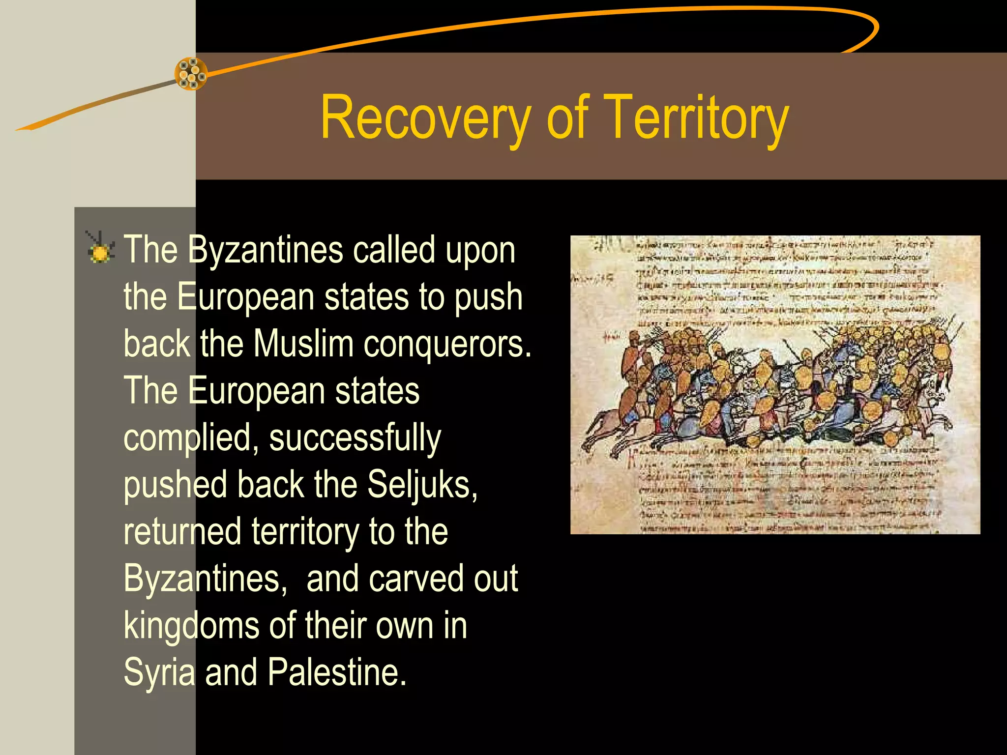Recovery of Territory
The Byzantines called upon
the European states to push
back the Muslim conquerors.
The European states
complied, successfully
pushed back the Seljuks,
returned territory to the
Byzantines, and carved out
kingdoms of their own in
Syria and Palestine.

 