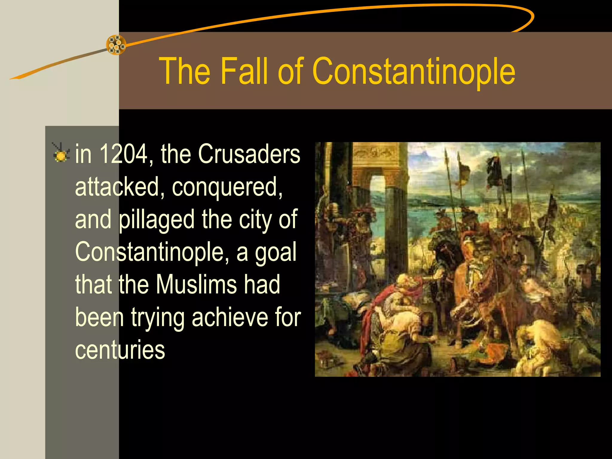 The Fall of Constantinople
in 1204, the Crusaders
attacked, conquered,
and pillaged the city of
Constantinople, a goal
that the Muslims had
been trying achieve for
centuries

 