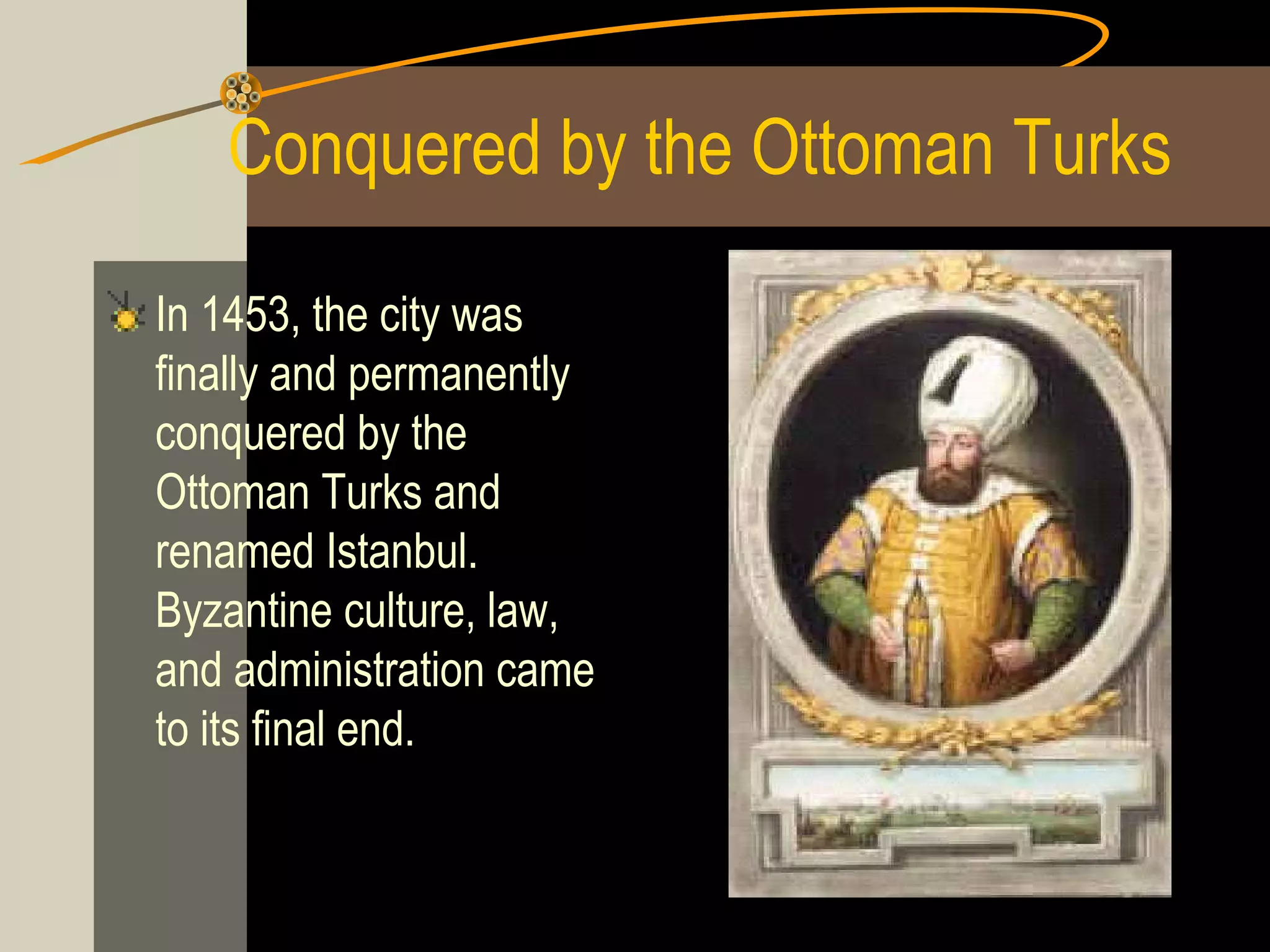 Conquered by the Ottoman Turks
In 1453, the city was
finally and permanently
conquered by the
Ottoman Turks and
renamed Istanbul.
Byzantine culture, law,
and administration came
to its final end.

 