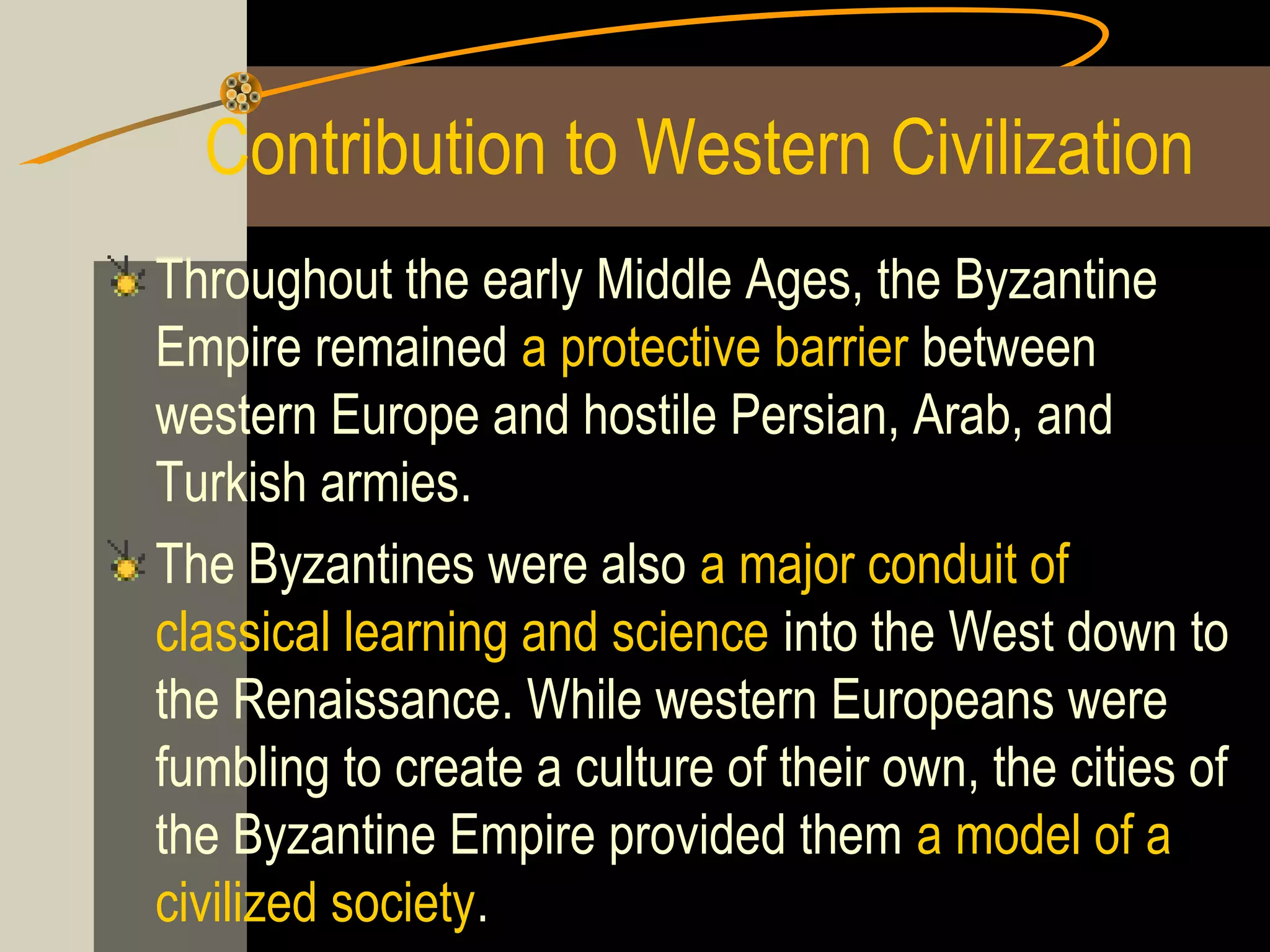 Contribution to Western Civilization
Throughout the early Middle Ages, the Byzantine
Empire remained a protective barrier between
western Europe and hostile Persian, Arab, and
Turkish armies.
The Byzantines were also a major conduit of
classical learning and science into the West down to
the Renaissance. While western Europeans were
fumbling to create a culture of their own, the cities of
the Byzantine Empire provided them a model of a
civilized society.

 